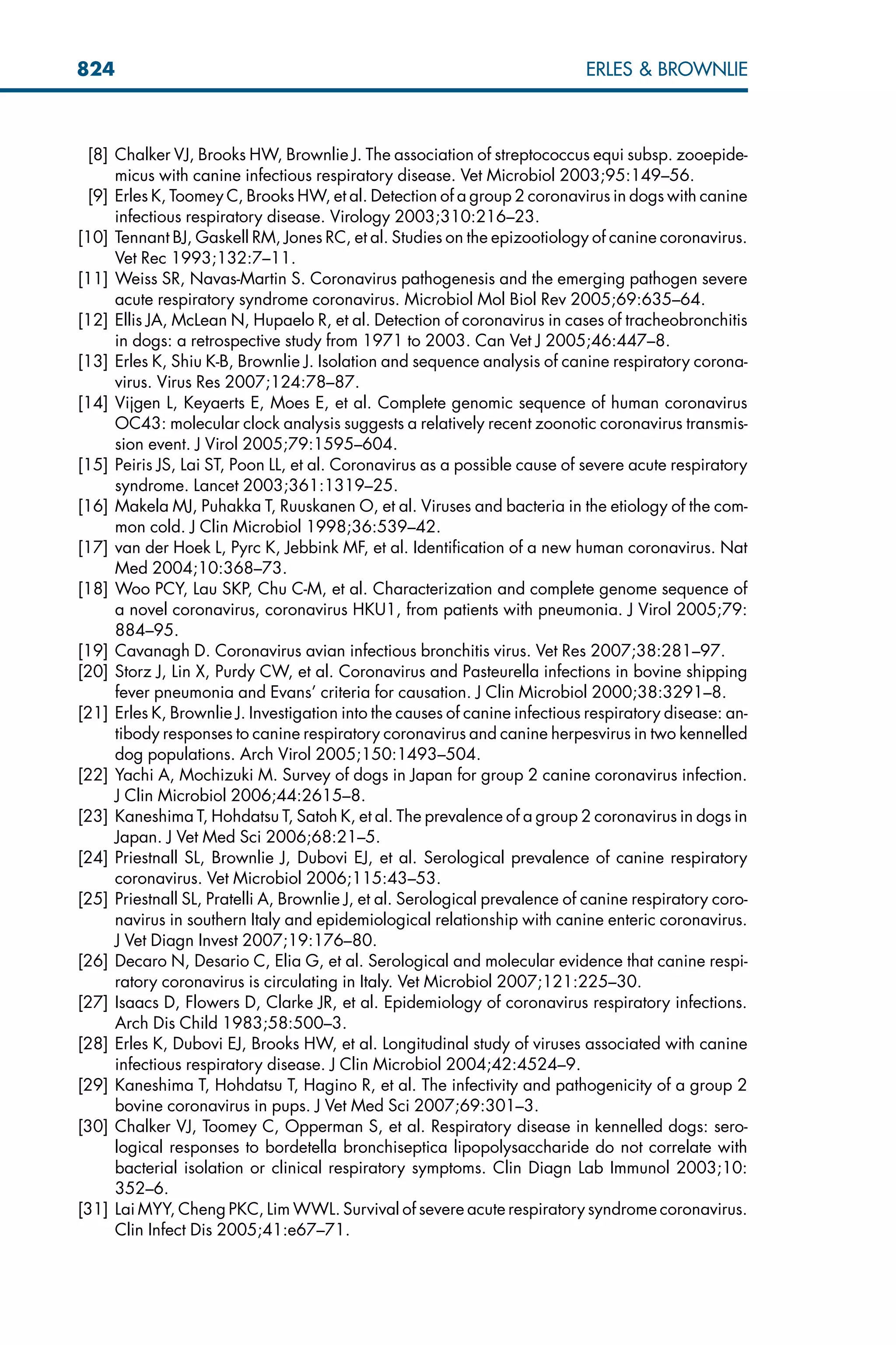 [8] Chalker VJ, Brooks HW, Brownlie J. The association of streptococcus equi subsp. zooepide-
micus with canine infectious respiratory disease. Vet Microbiol 2003;95:149–56.
[9] Erles K, Toomey C, Brooks HW, et al. Detection of a group 2 coronavirus in dogs with canine
infectious respiratory disease. Virology 2003;310:216–23.
[10] Tennant BJ, Gaskell RM, Jones RC, et al. Studies on the epizootiology of canine coronavirus.
Vet Rec 1993;132:7–11.
[11] Weiss SR, Navas-Martin S. Coronavirus pathogenesis and the emerging pathogen severe
acute respiratory syndrome coronavirus. Microbiol Mol Biol Rev 2005;69:635–64.
[12] Ellis JA, McLean N, Hupaelo R, et al. Detection of coronavirus in cases of tracheobronchitis
in dogs: a retrospective study from 1971 to 2003. Can Vet J 2005;46:447–8.
[13] Erles K, Shiu K-B, Brownlie J. Isolation and sequence analysis of canine respiratory corona-
virus. Virus Res 2007;124:78–87.
[14] Vijgen L, Keyaerts E, Moes E, et al. Complete genomic sequence of human coronavirus
OC43: molecular clock analysis suggests a relatively recent zoonotic coronavirus transmis-
sion event. J Virol 2005;79:1595–604.
[15] Peiris JS, Lai ST, Poon LL, et al. Coronavirus as a possible cause of severe acute respiratory
syndrome. Lancet 2003;361:1319–25.
[16] Makela MJ, Puhakka T, Ruuskanen O, et al. Viruses and bacteria in the etiology of the com-
mon cold. J Clin Microbiol 1998;36:539–42.
[17] van der Hoek L, Pyrc K, Jebbink MF, et al. Identification of a new human coronavirus. Nat
Med 2004;10:368–73.
[18] Woo PCY, Lau SKP, Chu C-M, et al. Characterization and complete genome sequence of
a novel coronavirus, coronavirus HKU1, from patients with pneumonia. J Virol 2005;79:
884–95.
[19] Cavanagh D. Coronavirus avian infectious bronchitis virus. Vet Res 2007;38:281–97.
[20] Storz J, Lin X, Purdy CW, et al. Coronavirus and Pasteurella infections in bovine shipping
fever pneumonia and Evans’ criteria for causation. J Clin Microbiol 2000;38:3291–8.
[21] Erles K, Brownlie J. Investigation into the causes of canine infectious respiratory disease: an-
tibody responses to canine respiratory coronavirus and canine herpesvirus in two kennelled
dog populations. Arch Virol 2005;150:1493–504.
[22] Yachi A, Mochizuki M. Survey of dogs in Japan for group 2 canine coronavirus infection.
J Clin Microbiol 2006;44:2615–8.
[23] Kaneshima T, Hohdatsu T, Satoh K, et al. The prevalence of a group 2 coronavirus in dogs in
Japan. J Vet Med Sci 2006;68:21–5.
[24] Priestnall SL, Brownlie J, Dubovi EJ, et al. Serological prevalence of canine respiratory
coronavirus. Vet Microbiol 2006;115:43–53.
[25] Priestnall SL, Pratelli A, Brownlie J, et al. Serological prevalence of canine respiratory coro-
navirus in southern Italy and epidemiological relationship with canine enteric coronavirus.
J Vet Diagn Invest 2007;19:176–80.
[26] Decaro N, Desario C, Elia G, et al. Serological and molecular evidence that canine respi-
ratory coronavirus is circulating in Italy. Vet Microbiol 2007;121:225–30.
[27] Isaacs D, Flowers D, Clarke JR, et al. Epidemiology of coronavirus respiratory infections.
Arch Dis Child 1983;58:500–3.
[28] Erles K, Dubovi EJ, Brooks HW, et al. Longitudinal study of viruses associated with canine
infectious respiratory disease. J Clin Microbiol 2004;42:4524–9.
[29] Kaneshima T, Hohdatsu T, Hagino R, et al. The infectivity and pathogenicity of a group 2
bovine coronavirus in pups. J Vet Med Sci 2007;69:301–3.
[30] Chalker VJ, Toomey C, Opperman S, et al. Respiratory disease in kennelled dogs: sero-
logical responses to bordetella bronchiseptica lipopolysaccharide do not correlate with
bacterial isolation or clinical respiratory symptoms. Clin Diagn Lab Immunol 2003;10:
352–6.
[31] Lai MYY, Cheng PKC, Lim WWL. Survival of severe acute respiratory syndrome coronavirus.
Clin Infect Dis 2005;41:e67–71.
824 ERLES  BROWNLIE
 