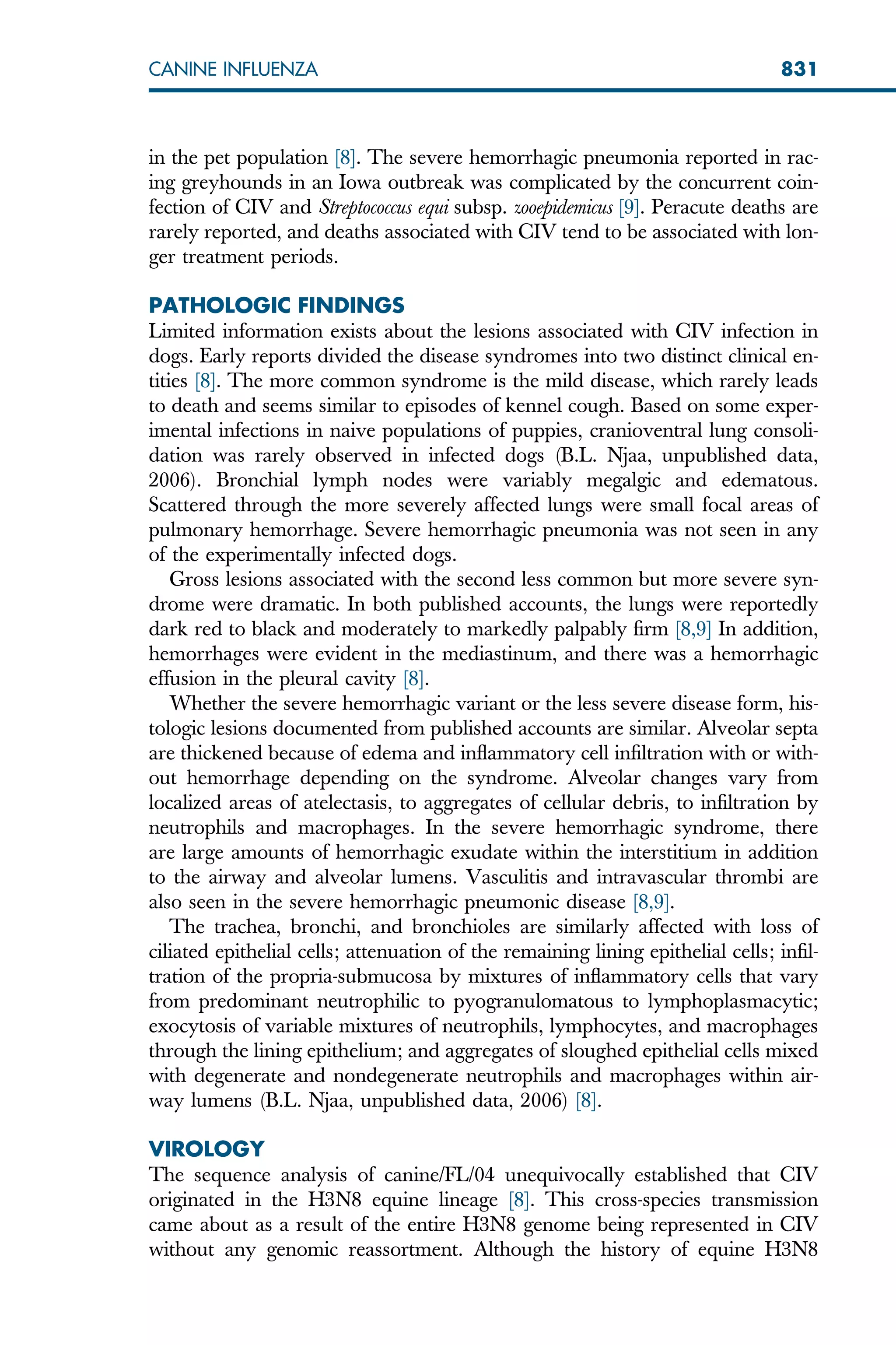 in the pet population [8]. The severe hemorrhagic pneumonia reported in rac-
ing greyhounds in an Iowa outbreak was complicated by the concurrent coin-
fection of CIV and Streptococcus equi subsp. zooepidemicus [9]. Peracute deaths are
rarely reported, and deaths associated with CIV tend to be associated with lon-
ger treatment periods.
PATHOLOGIC FINDINGS
Limited information exists about the lesions associated with CIV infection in
dogs. Early reports divided the disease syndromes into two distinct clinical en-
tities [8]. The more common syndrome is the mild disease, which rarely leads
to death and seems similar to episodes of kennel cough. Based on some exper-
imental infections in naive populations of puppies, cranioventral lung consoli-
dation was rarely observed in infected dogs (B.L. Njaa, unpublished data,
2006). Bronchial lymph nodes were variably megalgic and edematous.
Scattered through the more severely affected lungs were small focal areas of
pulmonary hemorrhage. Severe hemorrhagic pneumonia was not seen in any
of the experimentally infected dogs.
Gross lesions associated with the second less common but more severe syn-
drome were dramatic. In both published accounts, the lungs were reportedly
dark red to black and moderately to markedly palpably firm [8,9] In addition,
hemorrhages were evident in the mediastinum, and there was a hemorrhagic
effusion in the pleural cavity [8].
Whether the severe hemorrhagic variant or the less severe disease form, his-
tologic lesions documented from published accounts are similar. Alveolar septa
are thickened because of edema and inflammatory cell infiltration with or with-
out hemorrhage depending on the syndrome. Alveolar changes vary from
localized areas of atelectasis, to aggregates of cellular debris, to infiltration by
neutrophils and macrophages. In the severe hemorrhagic syndrome, there
are large amounts of hemorrhagic exudate within the interstitium in addition
to the airway and alveolar lumens. Vasculitis and intravascular thrombi are
also seen in the severe hemorrhagic pneumonic disease [8,9].
The trachea, bronchi, and bronchioles are similarly affected with loss of
ciliated epithelial cells; attenuation of the remaining lining epithelial cells; infil-
tration of the propria-submucosa by mixtures of inflammatory cells that vary
from predominant neutrophilic to pyogranulomatous to lymphoplasmacytic;
exocytosis of variable mixtures of neutrophils, lymphocytes, and macrophages
through the lining epithelium; and aggregates of sloughed epithelial cells mixed
with degenerate and nondegenerate neutrophils and macrophages within air-
way lumens (B.L. Njaa, unpublished data, 2006) [8].
VIROLOGY
The sequence analysis of canine/FL/04 unequivocally established that CIV
originated in the H3N8 equine lineage [8]. This cross-species transmission
came about as a result of the entire H3N8 genome being represented in CIV
without any genomic reassortment. Although the history of equine H3N8
831
CANINE INFLUENZA
 