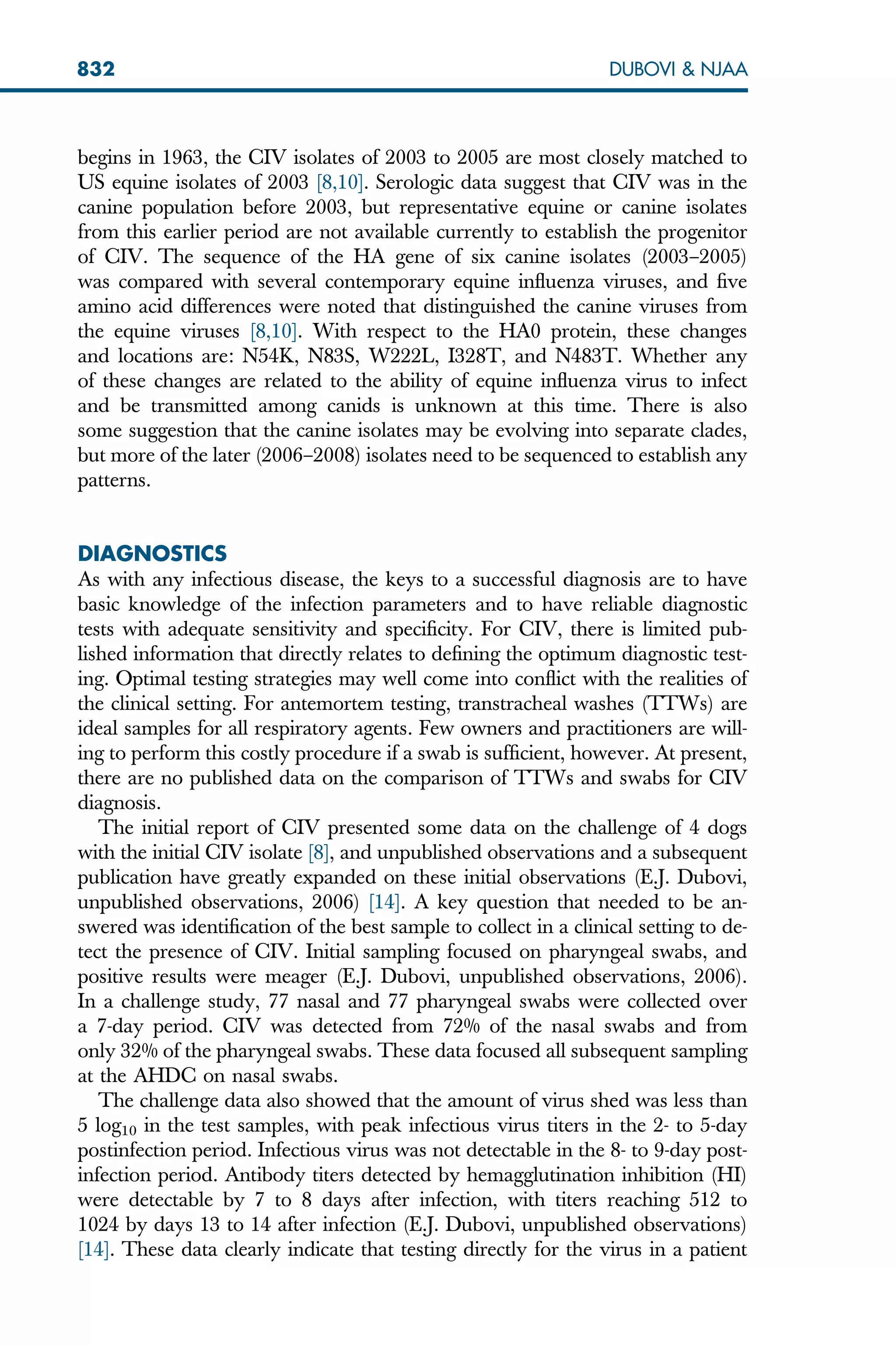begins in 1963, the CIV isolates of 2003 to 2005 are most closely matched to
US equine isolates of 2003 [8,10]. Serologic data suggest that CIV was in the
canine population before 2003, but representative equine or canine isolates
from this earlier period are not available currently to establish the progenitor
of CIV. The sequence of the HA gene of six canine isolates (2003–2005)
was compared with several contemporary equine influenza viruses, and five
amino acid differences were noted that distinguished the canine viruses from
the equine viruses [8,10]. With respect to the HA0 protein, these changes
and locations are: N54K, N83S, W222L, I328T, and N483T. Whether any
of these changes are related to the ability of equine influenza virus to infect
and be transmitted among canids is unknown at this time. There is also
some suggestion that the canine isolates may be evolving into separate clades,
but more of the later (2006–2008) isolates need to be sequenced to establish any
patterns.
DIAGNOSTICS
As with any infectious disease, the keys to a successful diagnosis are to have
basic knowledge of the infection parameters and to have reliable diagnostic
tests with adequate sensitivity and specificity. For CIV, there is limited pub-
lished information that directly relates to defining the optimum diagnostic test-
ing. Optimal testing strategies may well come into conflict with the realities of
the clinical setting. For antemortem testing, transtracheal washes (TTWs) are
ideal samples for all respiratory agents. Few owners and practitioners are will-
ing to perform this costly procedure if a swab is sufficient, however. At present,
there are no published data on the comparison of TTWs and swabs for CIV
diagnosis.
The initial report of CIV presented some data on the challenge of 4 dogs
with the initial CIV isolate [8], and unpublished observations and a subsequent
publication have greatly expanded on these initial observations (E.J. Dubovi,
unpublished observations, 2006) [14]. A key question that needed to be an-
swered was identification of the best sample to collect in a clinical setting to de-
tect the presence of CIV. Initial sampling focused on pharyngeal swabs, and
positive results were meager (E.J. Dubovi, unpublished observations, 2006).
In a challenge study, 77 nasal and 77 pharyngeal swabs were collected over
a 7-day period. CIV was detected from 72% of the nasal swabs and from
only 32% of the pharyngeal swabs. These data focused all subsequent sampling
at the AHDC on nasal swabs.
The challenge data also showed that the amount of virus shed was less than
5 log10 in the test samples, with peak infectious virus titers in the 2- to 5-day
postinfection period. Infectious virus was not detectable in the 8- to 9-day post-
infection period. Antibody titers detected by hemagglutination inhibition (HI)
were detectable by 7 to 8 days after infection, with titers reaching 512 to
1024 by days 13 to 14 after infection (E.J. Dubovi, unpublished observations)
[14]. These data clearly indicate that testing directly for the virus in a patient
832 DUBOVI  NJAA
 