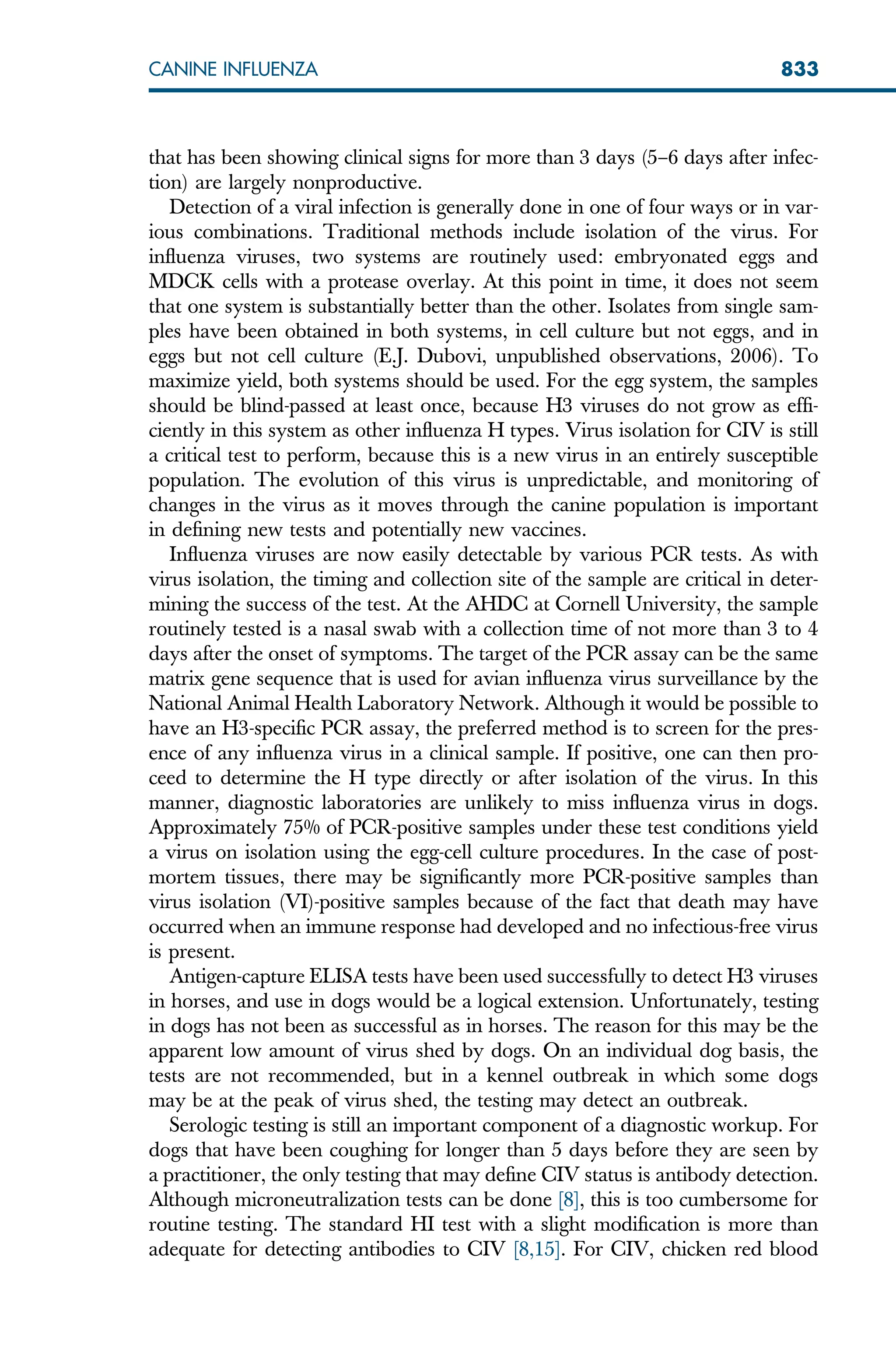 that has been showing clinical signs for more than 3 days (5–6 days after infec-
tion) are largely nonproductive.
Detection of a viral infection is generally done in one of four ways or in var-
ious combinations. Traditional methods include isolation of the virus. For
influenza viruses, two systems are routinely used: embryonated eggs and
MDCK cells with a protease overlay. At this point in time, it does not seem
that one system is substantially better than the other. Isolates from single sam-
ples have been obtained in both systems, in cell culture but not eggs, and in
eggs but not cell culture (E.J. Dubovi, unpublished observations, 2006). To
maximize yield, both systems should be used. For the egg system, the samples
should be blind-passed at least once, because H3 viruses do not grow as effi-
ciently in this system as other influenza H types. Virus isolation for CIV is still
a critical test to perform, because this is a new virus in an entirely susceptible
population. The evolution of this virus is unpredictable, and monitoring of
changes in the virus as it moves through the canine population is important
in defining new tests and potentially new vaccines.
Influenza viruses are now easily detectable by various PCR tests. As with
virus isolation, the timing and collection site of the sample are critical in deter-
mining the success of the test. At the AHDC at Cornell University, the sample
routinely tested is a nasal swab with a collection time of not more than 3 to 4
days after the onset of symptoms. The target of the PCR assay can be the same
matrix gene sequence that is used for avian influenza virus surveillance by the
National Animal Health Laboratory Network. Although it would be possible to
have an H3-specific PCR assay, the preferred method is to screen for the pres-
ence of any influenza virus in a clinical sample. If positive, one can then pro-
ceed to determine the H type directly or after isolation of the virus. In this
manner, diagnostic laboratories are unlikely to miss influenza virus in dogs.
Approximately 75% of PCR-positive samples under these test conditions yield
a virus on isolation using the egg-cell culture procedures. In the case of post-
mortem tissues, there may be significantly more PCR-positive samples than
virus isolation (VI)-positive samples because of the fact that death may have
occurred when an immune response had developed and no infectious-free virus
is present.
Antigen-capture ELISA tests have been used successfully to detect H3 viruses
in horses, and use in dogs would be a logical extension. Unfortunately, testing
in dogs has not been as successful as in horses. The reason for this may be the
apparent low amount of virus shed by dogs. On an individual dog basis, the
tests are not recommended, but in a kennel outbreak in which some dogs
may be at the peak of virus shed, the testing may detect an outbreak.
Serologic testing is still an important component of a diagnostic workup. For
dogs that have been coughing for longer than 5 days before they are seen by
a practitioner, the only testing that may define CIV status is antibody detection.
Although microneutralization tests can be done [8], this is too cumbersome for
routine testing. The standard HI test with a slight modification is more than
adequate for detecting antibodies to CIV [8,15]. For CIV, chicken red blood
833
CANINE INFLUENZA
 