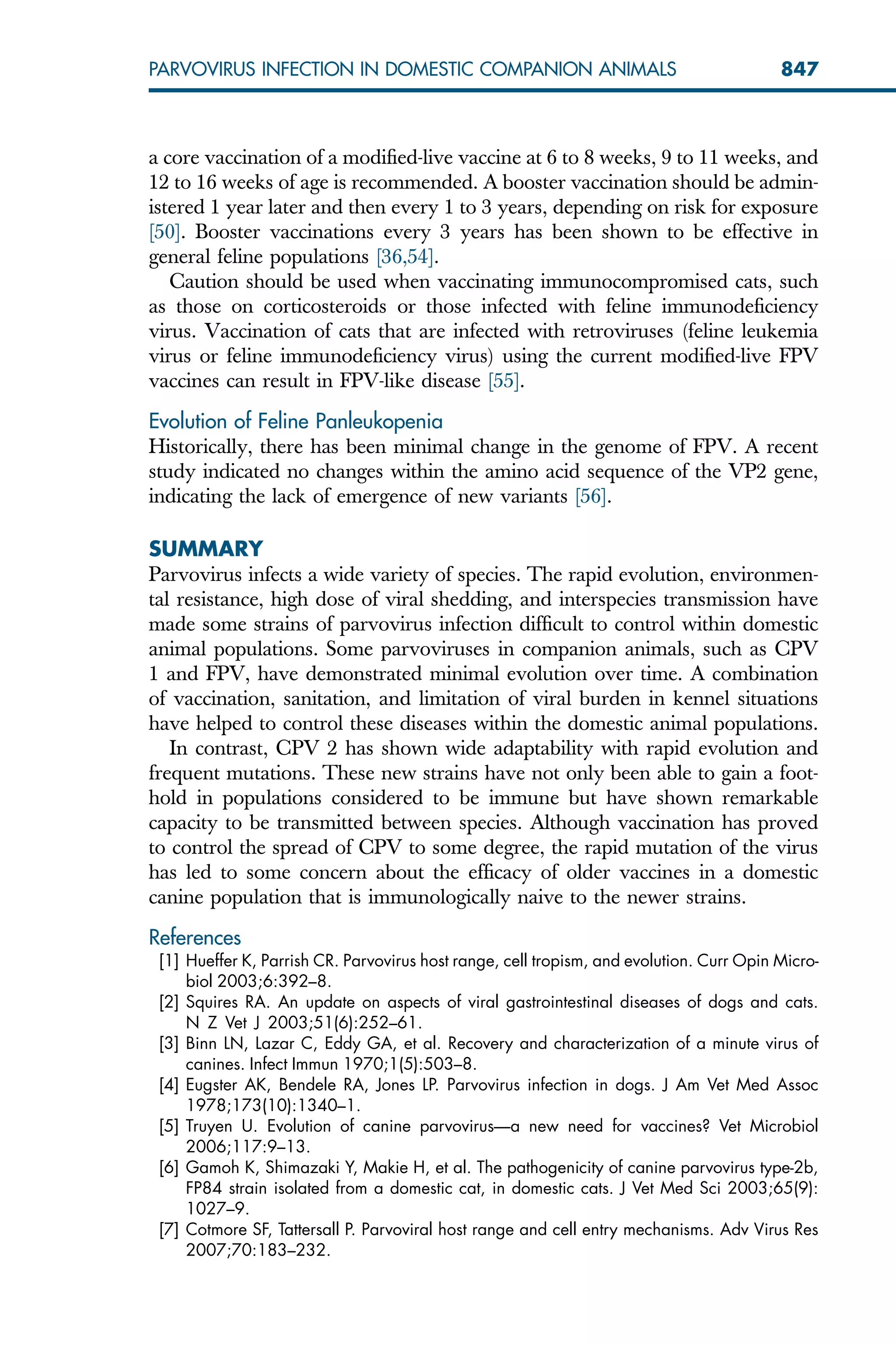 a core vaccination of a modified-live vaccine at 6 to 8 weeks, 9 to 11 weeks, and
12 to 16 weeks of age is recommended. A booster vaccination should be admin-
istered 1 year later and then every 1 to 3 years, depending on risk for exposure
[50]. Booster vaccinations every 3 years has been shown to be effective in
general feline populations [36,54].
Caution should be used when vaccinating immunocompromised cats, such
as those on corticosteroids or those infected with feline immunodeficiency
virus. Vaccination of cats that are infected with retroviruses (feline leukemia
virus or feline immunodeficiency virus) using the current modified-live FPV
vaccines can result in FPV-like disease [55].
Evolution of Feline Panleukopenia
Historically, there has been minimal change in the genome of FPV. A recent
study indicated no changes within the amino acid sequence of the VP2 gene,
indicating the lack of emergence of new variants [56].
SUMMARY
Parvovirus infects a wide variety of species. The rapid evolution, environmen-
tal resistance, high dose of viral shedding, and interspecies transmission have
made some strains of parvovirus infection difficult to control within domestic
animal populations. Some parvoviruses in companion animals, such as CPV
1 and FPV, have demonstrated minimal evolution over time. A combination
of vaccination, sanitation, and limitation of viral burden in kennel situations
have helped to control these diseases within the domestic animal populations.
In contrast, CPV 2 has shown wide adaptability with rapid evolution and
frequent mutations. These new strains have not only been able to gain a foot-
hold in populations considered to be immune but have shown remarkable
capacity to be transmitted between species. Although vaccination has proved
to control the spread of CPV to some degree, the rapid mutation of the virus
has led to some concern about the efficacy of older vaccines in a domestic
canine population that is immunologically naive to the newer strains.
References
[1] Hueffer K, Parrish CR. Parvovirus host range, cell tropism, and evolution. Curr Opin Micro-
biol 2003;6:392–8.
[2] Squires RA. An update on aspects of viral gastrointestinal diseases of dogs and cats.
N Z Vet J 2003;51(6):252–61.
[3] Binn LN, Lazar C, Eddy GA, et al. Recovery and characterization of a minute virus of
canines. Infect Immun 1970;1(5):503–8.
[4] Eugster AK, Bendele RA, Jones LP. Parvovirus infection in dogs. J Am Vet Med Assoc
1978;173(10):1340–1.
[5] Truyen U. Evolution of canine parvovirus—a new need for vaccines? Vet Microbiol
2006;117:9–13.
[6] Gamoh K, Shimazaki Y, Makie H, et al. The pathogenicity of canine parvovirus type-2b,
FP84 strain isolated from a domestic cat, in domestic cats. J Vet Med Sci 2003;65(9):
1027–9.
[7] Cotmore SF, Tattersall P. Parvoviral host range and cell entry mechanisms. Adv Virus Res
2007;70:183–232.
847
PARVOVIRUS INFECTION IN DOMESTIC COMPANION ANIMALS
 