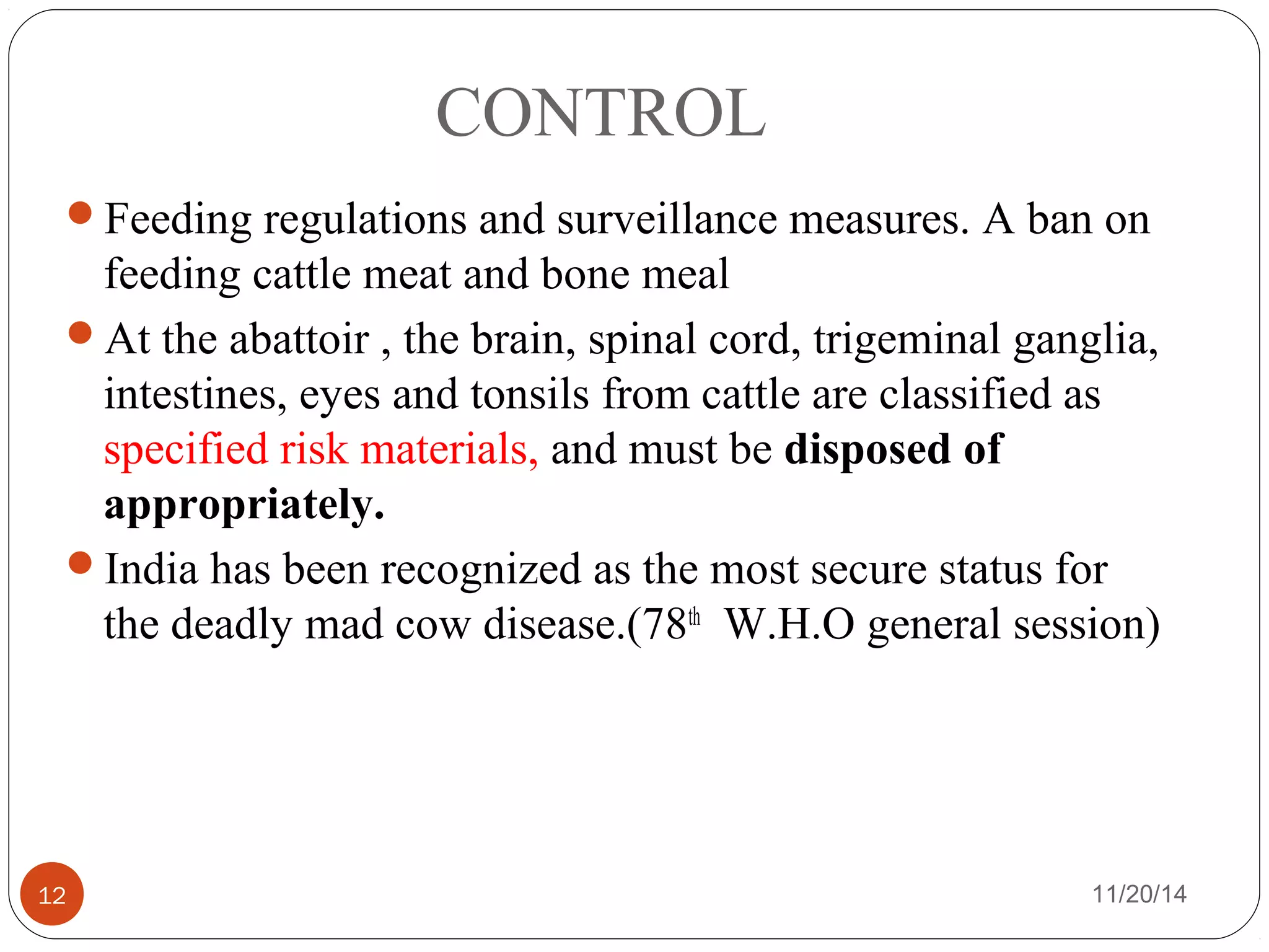 CONTROL 
Feeding regulations and surveillance measures. A ban on 
feeding cattle meat and bone meal 
At the abattoir , the brain, spinal cord, trigeminal ganglia, 
intestines, eyes and tonsils from cattle are classified as 
specified risk materials, and must be disposed of 
appropriately. 
India has been recognized as the most secure status for 
the deadly mad cow disease.(78th W.H.O general session) 
12 11/20/14 
 