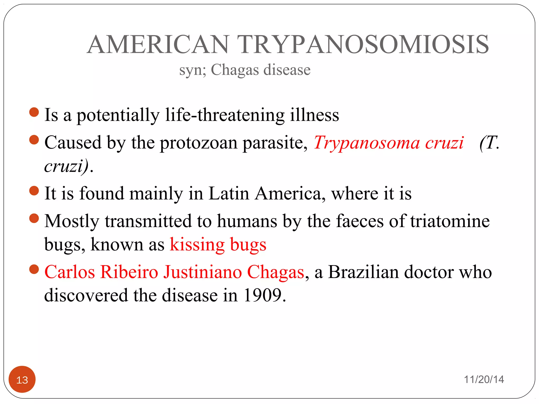 AMERICAN TRYPANOSOMIOSIS 
syn; Chagas disease 
Is a potentially life-threatening illness 
Caused by the protozoan parasite, Trypanosoma cruzi (T. 
cruzi). 
It is found mainly in Latin America, where it is 
Mostly transmitted to humans by the faeces of triatomine 
bugs, known as kissing bugs 
Carlos Ribeiro Justiniano Chagas, a Brazilian doctor who 
discovered the disease in 1909. 
13 11/20/14 
 