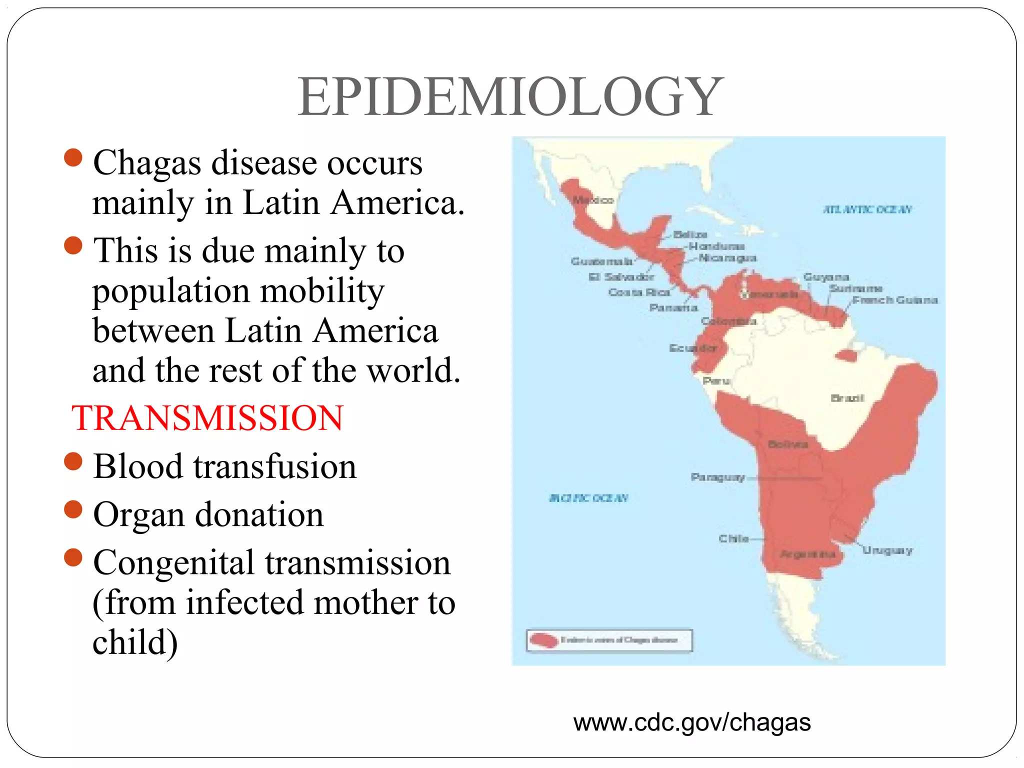 EPIDEMIOLOGY 
Chagas disease occurs 
mainly in Latin America. 
This is due mainly to 
population mobility 
between Latin America 
and the rest of the world. 
TRANSMISSION 
Blood transfusion 
Organ donation 
Congenital transmission 
(from infected mother to 
child) 
www.cdc.gov/chagas 
 