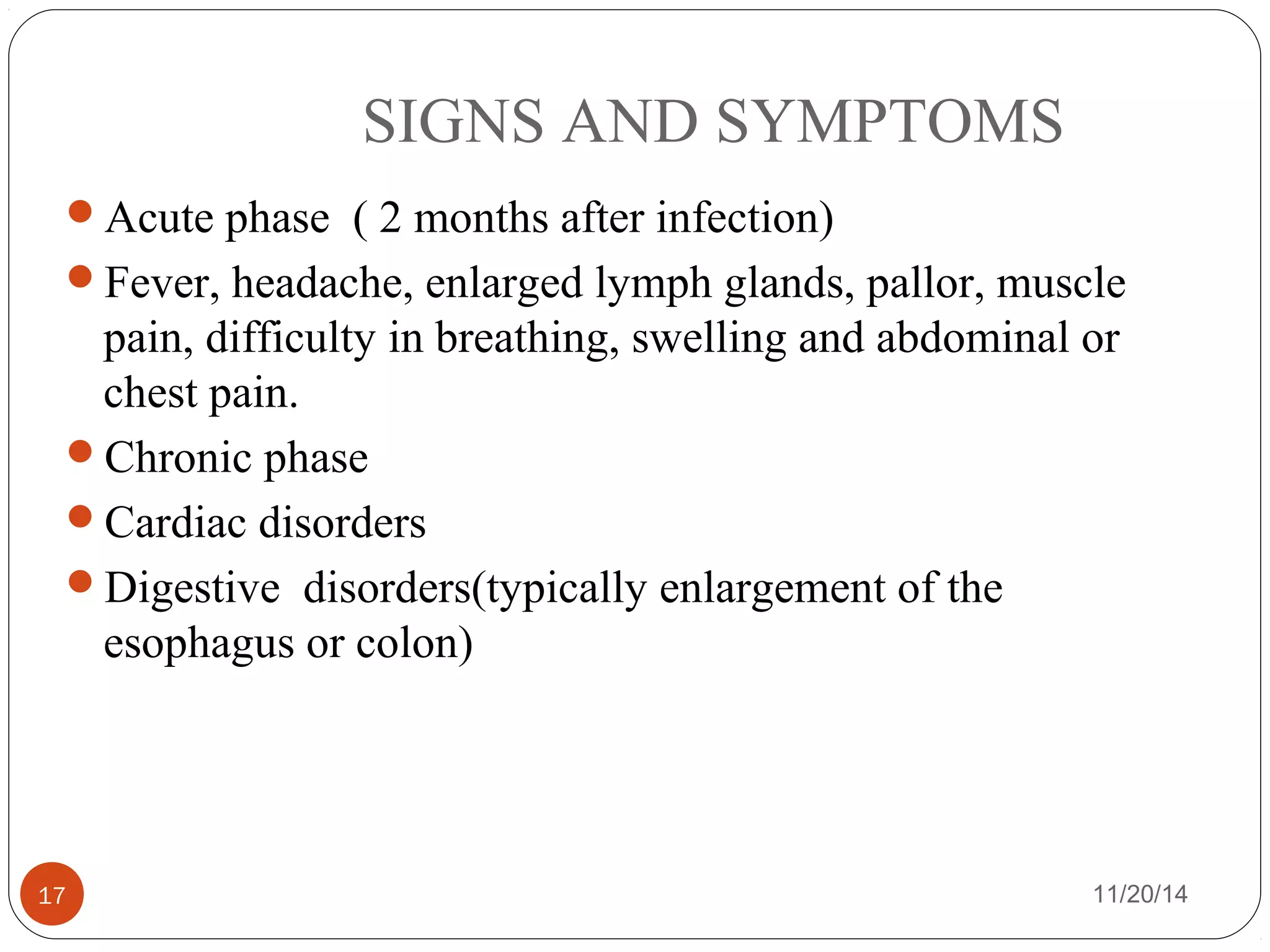 SIGNS AND SYMPTOMS 
Acute phase ( 2 months after infection) 
Fever, headache, enlarged lymph glands, pallor, muscle 
pain, difficulty in breathing, swelling and abdominal or 
chest pain. 
Chronic phase 
Cardiac disorders 
Digestive disorders(typically enlargement of the 
esophagus or colon) 
17 11/20/14 
 
