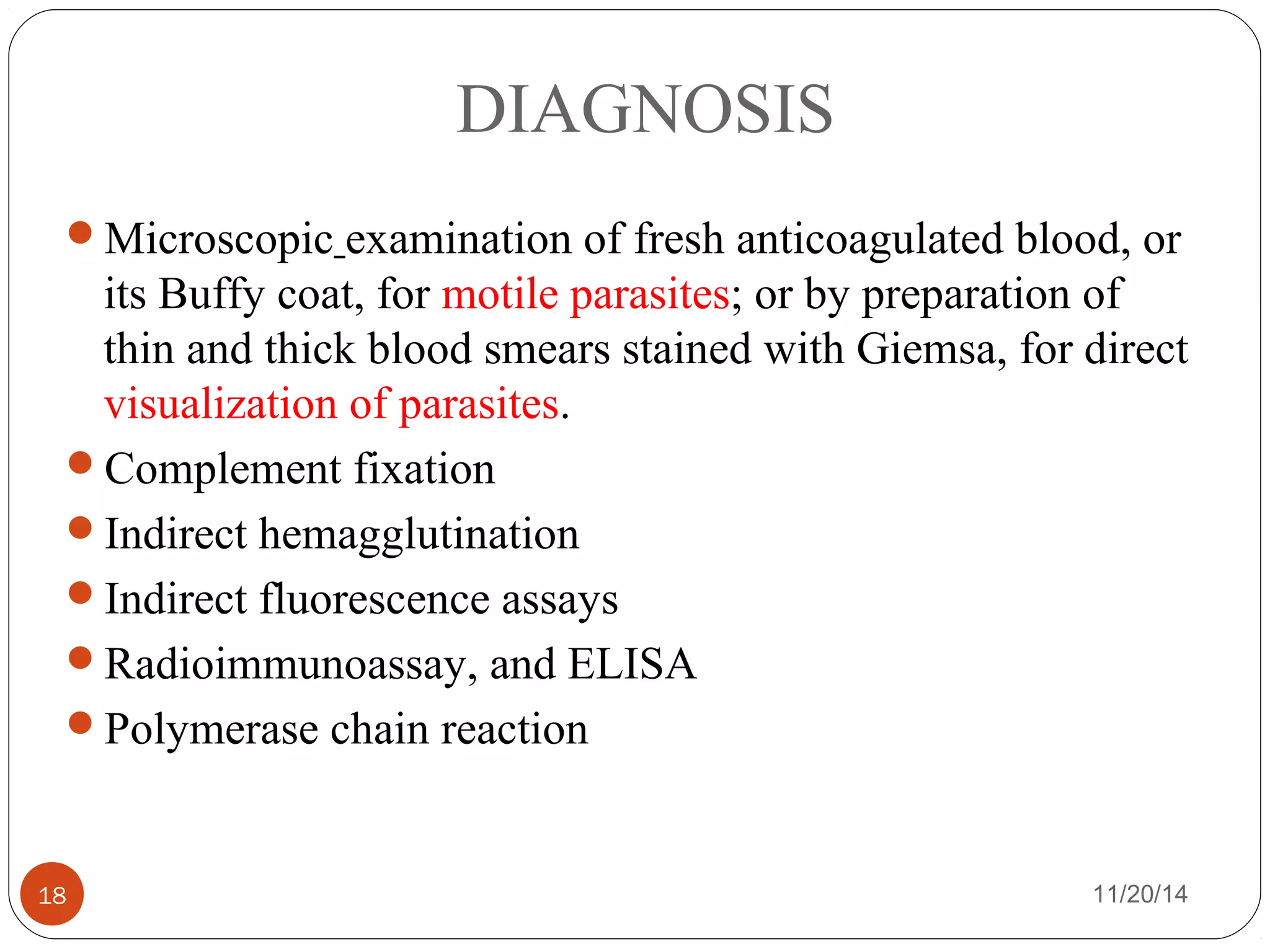 DIAGNOSIS 
Microscopic examination of fresh anticoagulated blood, or 
its Buffy coat, for motile parasites; or by preparation of 
thin and thick blood smears stained with Giemsa, for direct 
visualization of parasites. 
Complement fixation 
Indirect hemagglutination 
Indirect fluorescence assays 
Radioimmunoassay, and ELISA 
Polymerase chain reaction 
18 11/20/14 
 