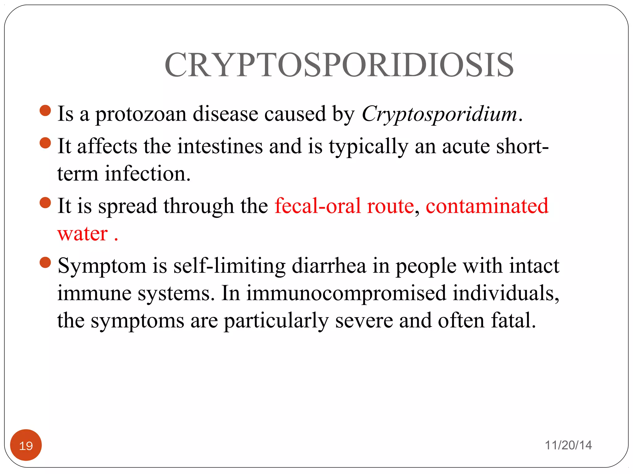 CRYPTOSPORIDIOSIS 
Is a protozoan disease caused by Cryptosporidium. 
It affects the intestines and is typically an acute short-term 
infection. 
It is spread through the fecal-oral route, contaminated 
water . 
Symptom is self-limiting diarrhea in people with intact 
immune systems. In immunocompromised individuals, 
the symptoms are particularly severe and often fatal. 
19 11/20/14 
 