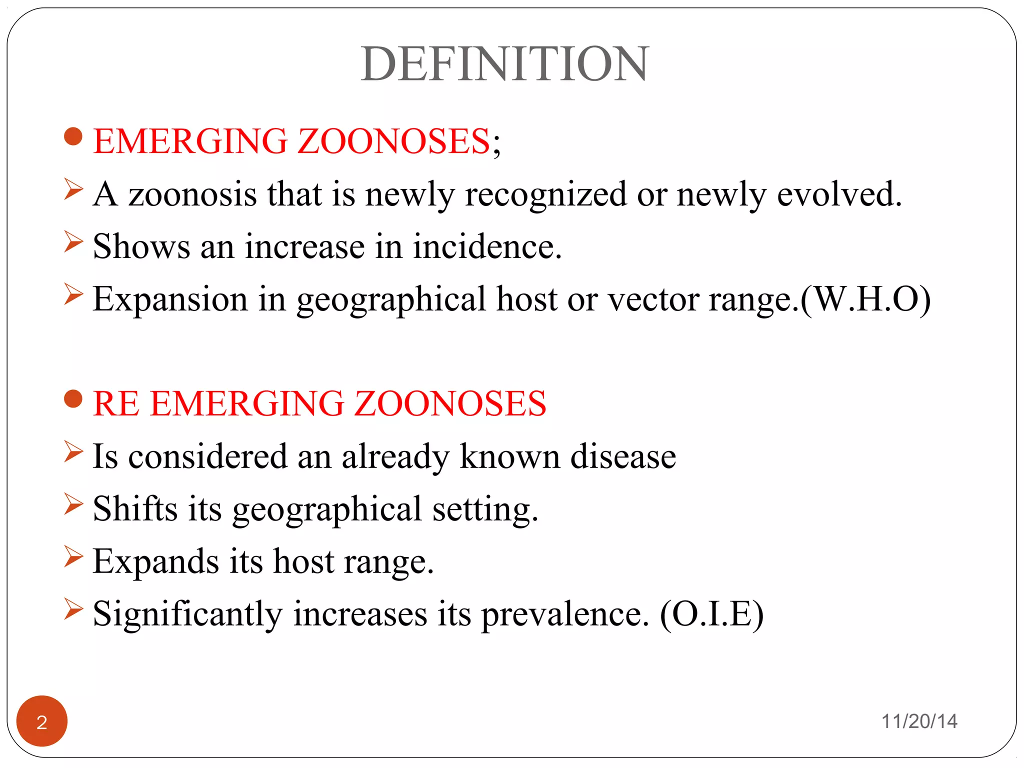 DEFINITION 
EMERGING ZOONOSES; 
A zoonosis that is newly recognized or newly evolved. 
Shows an increase in incidence. 
Expansion in geographical host or vector range.(W.H.O) 
RE EMERGING ZOONOSES 
Is considered an already known disease 
Shifts its geographical setting. 
Expands its host range. 
Significantly increases its prevalence. (O.I.E) 
2 11/20/14 
 