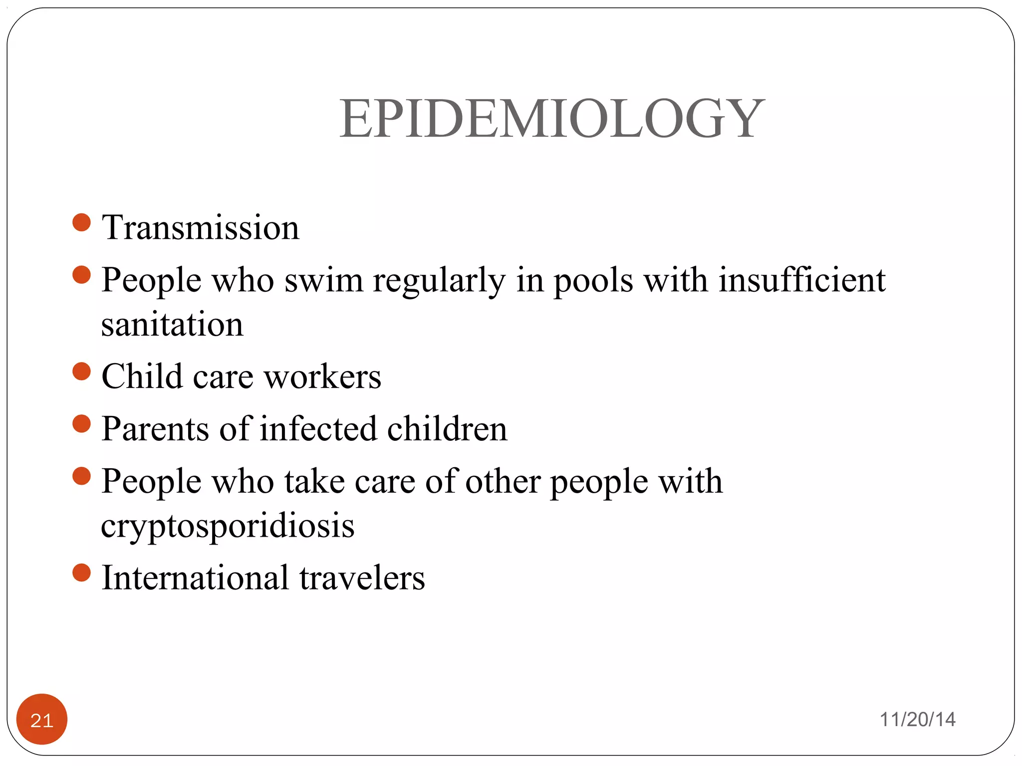 EPIDEMIOLOGY 
Transmission 
People who swim regularly in pools with insufficient 
sanitation 
Child care workers 
Parents of infected children 
People who take care of other people with 
cryptosporidiosis 
International travelers 
21 11/20/14 
 