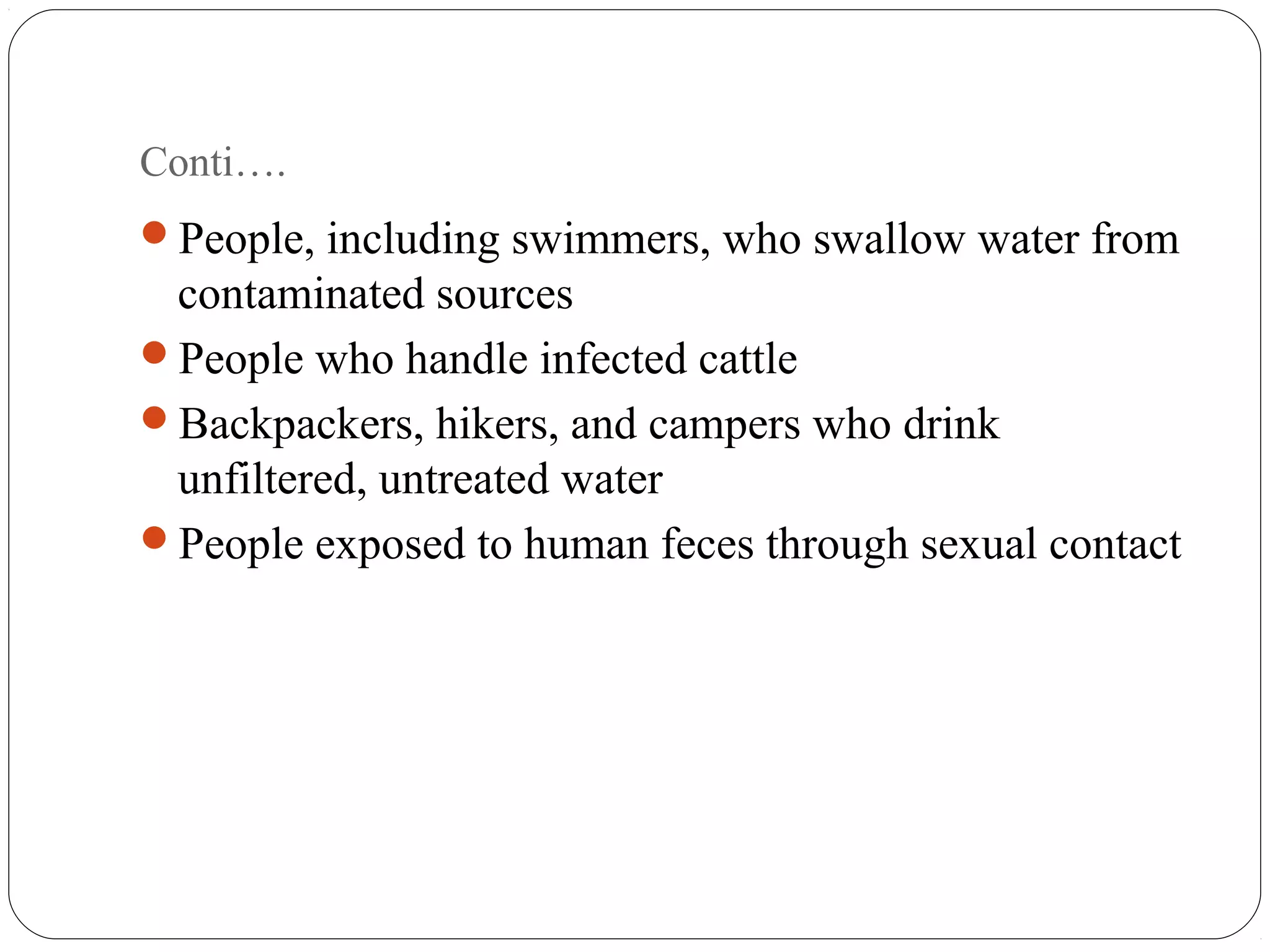 Conti…. 
People, including swimmers, who swallow water from 
contaminated sources 
People who handle infected cattle 
Backpackers, hikers, and campers who drink 
unfiltered, untreated water 
People exposed to human feces through sexual contact 
 