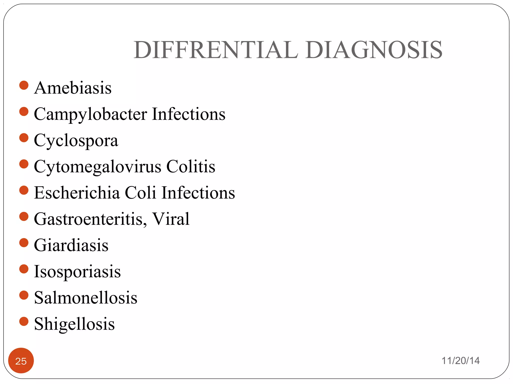 DIFFRENTIAL DIAGNOSIS 
Amebiasis 
Campylobacter Infections 
Cyclospora 
Cytomegalovirus Colitis 
Escherichia Coli Infections 
Gastroenteritis, Viral 
Giardiasis 
Isosporiasis 
Salmonellosis 
Shigellosis 
25 11/20/14 
 