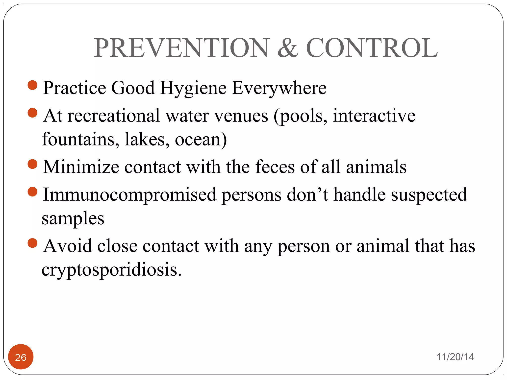 PREVENTION & CONTROL 
Practice Good Hygiene Everywhere 
At recreational water venues (pools, interactive 
fountains, lakes, ocean) 
Minimize contact with the feces of all animals 
Immunocompromised persons don’t handle suspected 
samples 
Avoid close contact with any person or animal that has 
cryptosporidiosis. 
26 11/20/14 
 