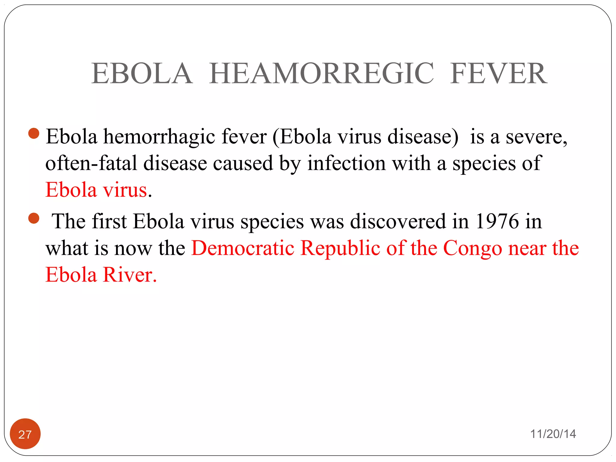 EBOLA HEAMORREGIC FEVER 
Ebola hemorrhagic fever (Ebola virus disease) is a severe, 
often-fatal disease caused by infection with a species of 
Ebola virus. 
 The first Ebola virus species was discovered in 1976 in 
what is now the Democratic Republic of the Congo near the 
Ebola River. 
27 11/20/14 
 