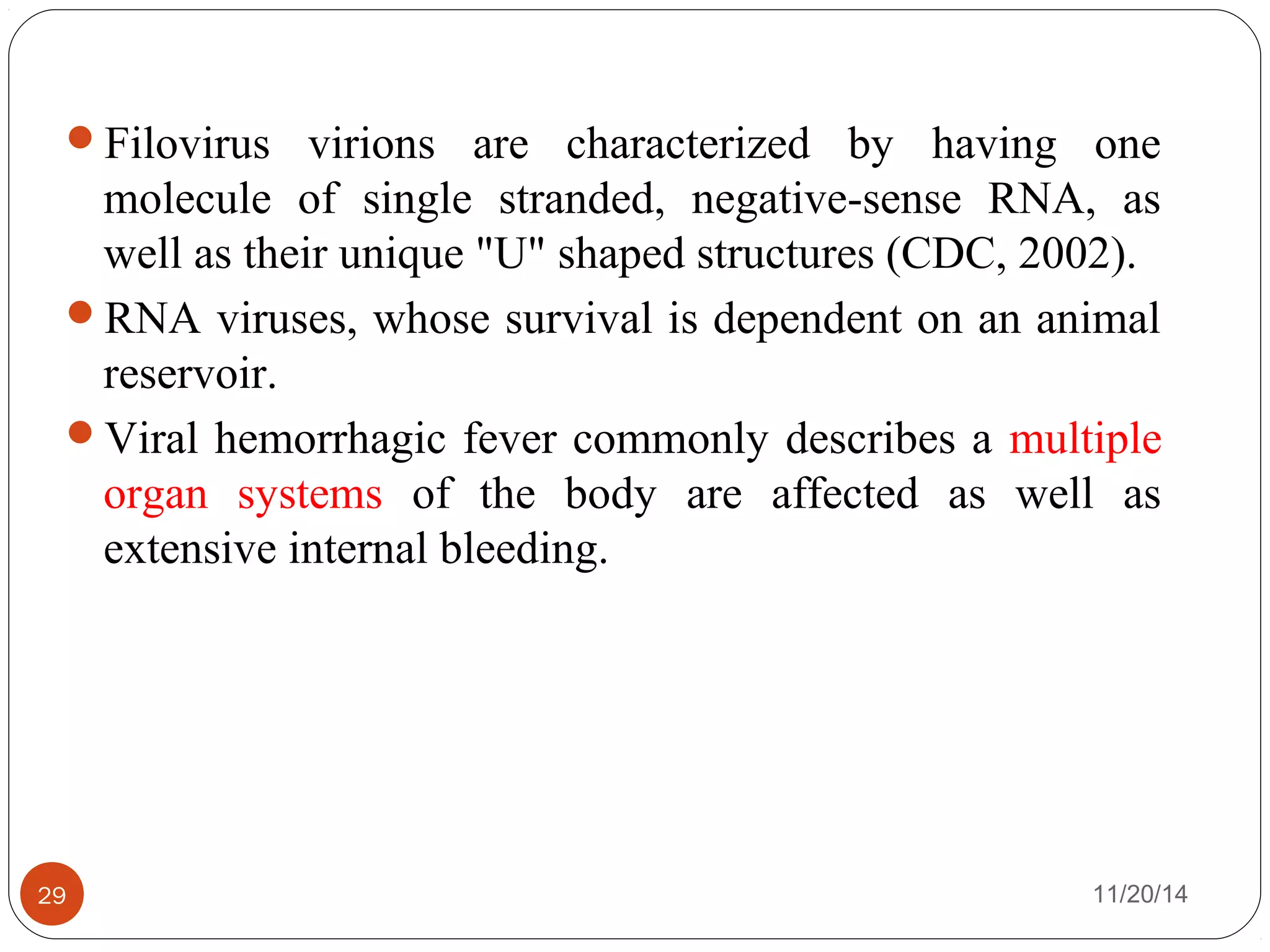 Filovirus virions are characterized by having one 
molecule of single stranded, negative-sense RNA, as 
well as their unique "U" shaped structures (CDC, 2002). 
RNA viruses, whose survival is dependent on an animal 
reservoir. 
Viral hemorrhagic fever commonly describes a multiple 
organ systems of the body are affected as well as 
extensive internal bleeding. 
29 11/20/14 
 