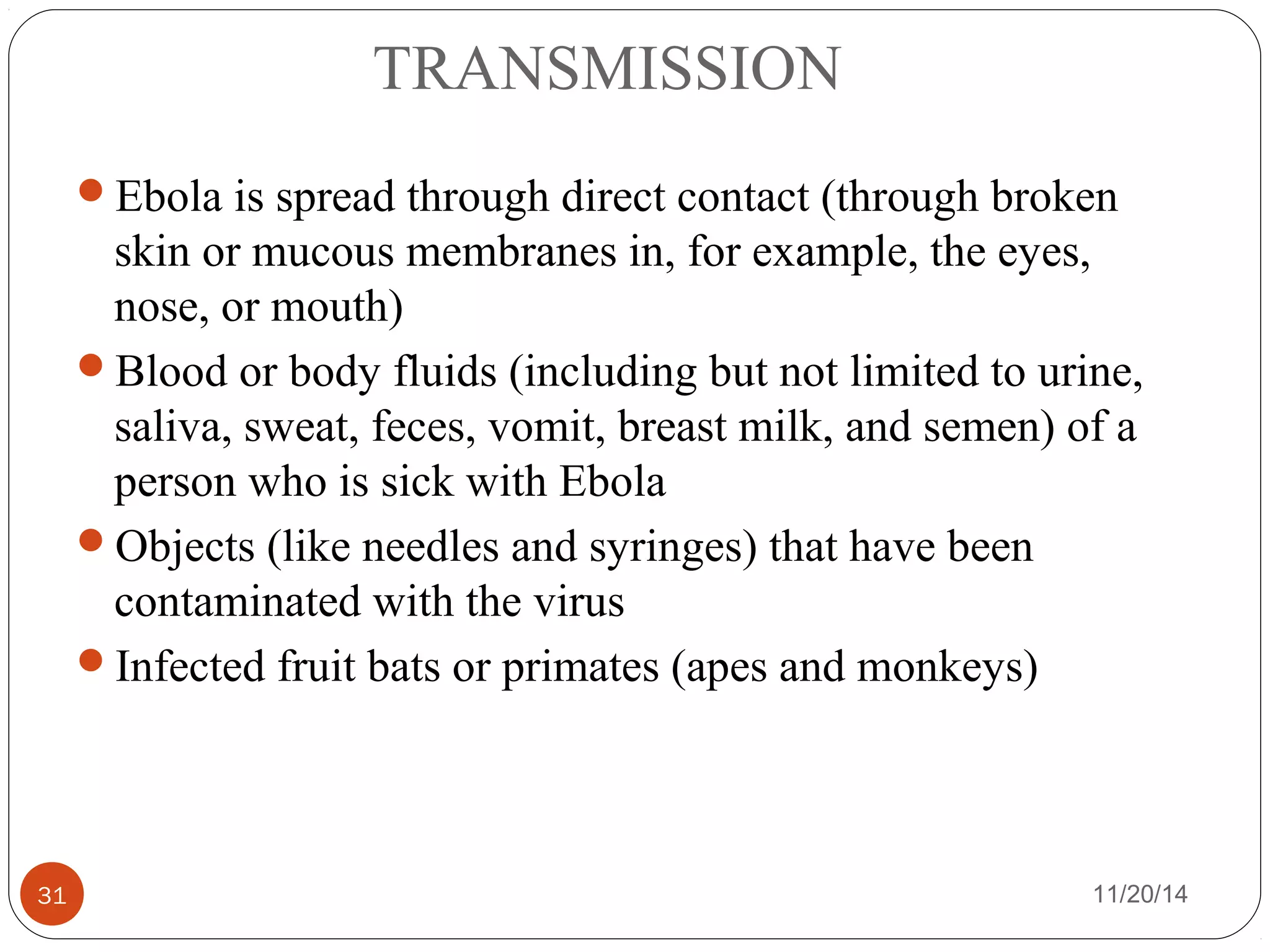 TRANSMISSION 
Ebola is spread through direct contact (through broken 
skin or mucous membranes in, for example, the eyes, 
nose, or mouth) 
Blood or body fluids (including but not limited to urine, 
saliva, sweat, feces, vomit, breast milk, and semen) of a 
person who is sick with Ebola 
Objects (like needles and syringes) that have been 
contaminated with the virus 
Infected fruit bats or primates (apes and monkeys) 
31 11/20/14 
 