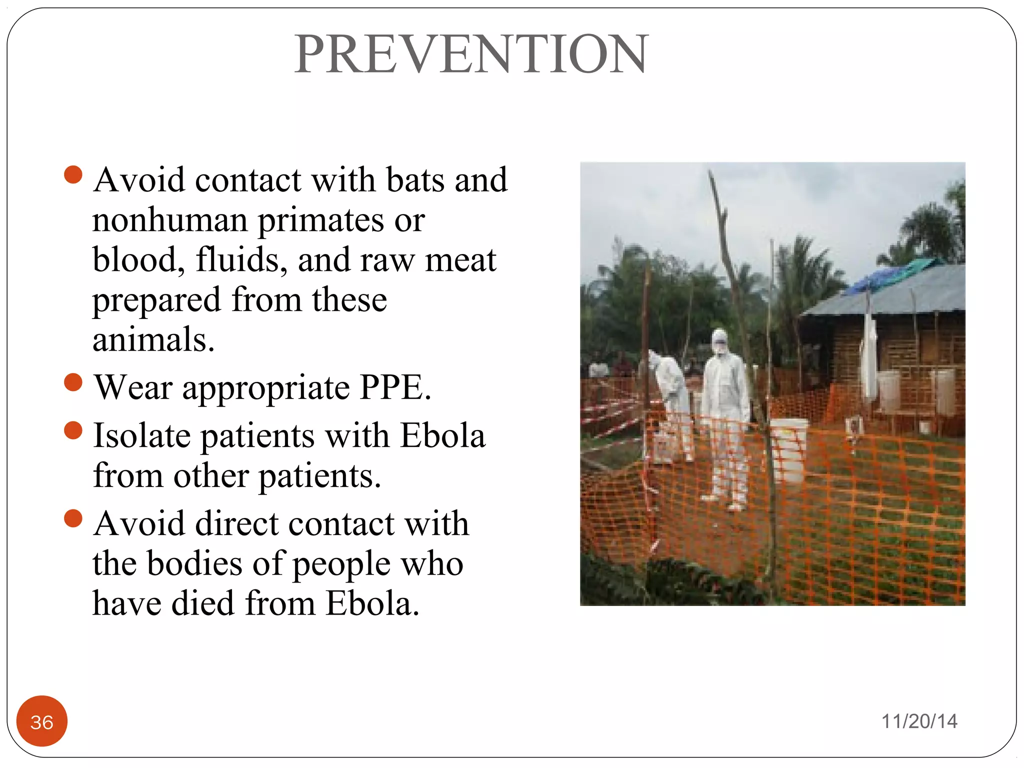 PREVENTION 
Avoid contact with bats and 
nonhuman primates or 
blood, fluids, and raw meat 
prepared from these 
animals. 
Wear appropriate PPE. 
Isolate patients with Ebola 
from other patients. 
Avoid direct contact with 
the bodies of people who 
have died from Ebola. 
36 11/20/14 
 