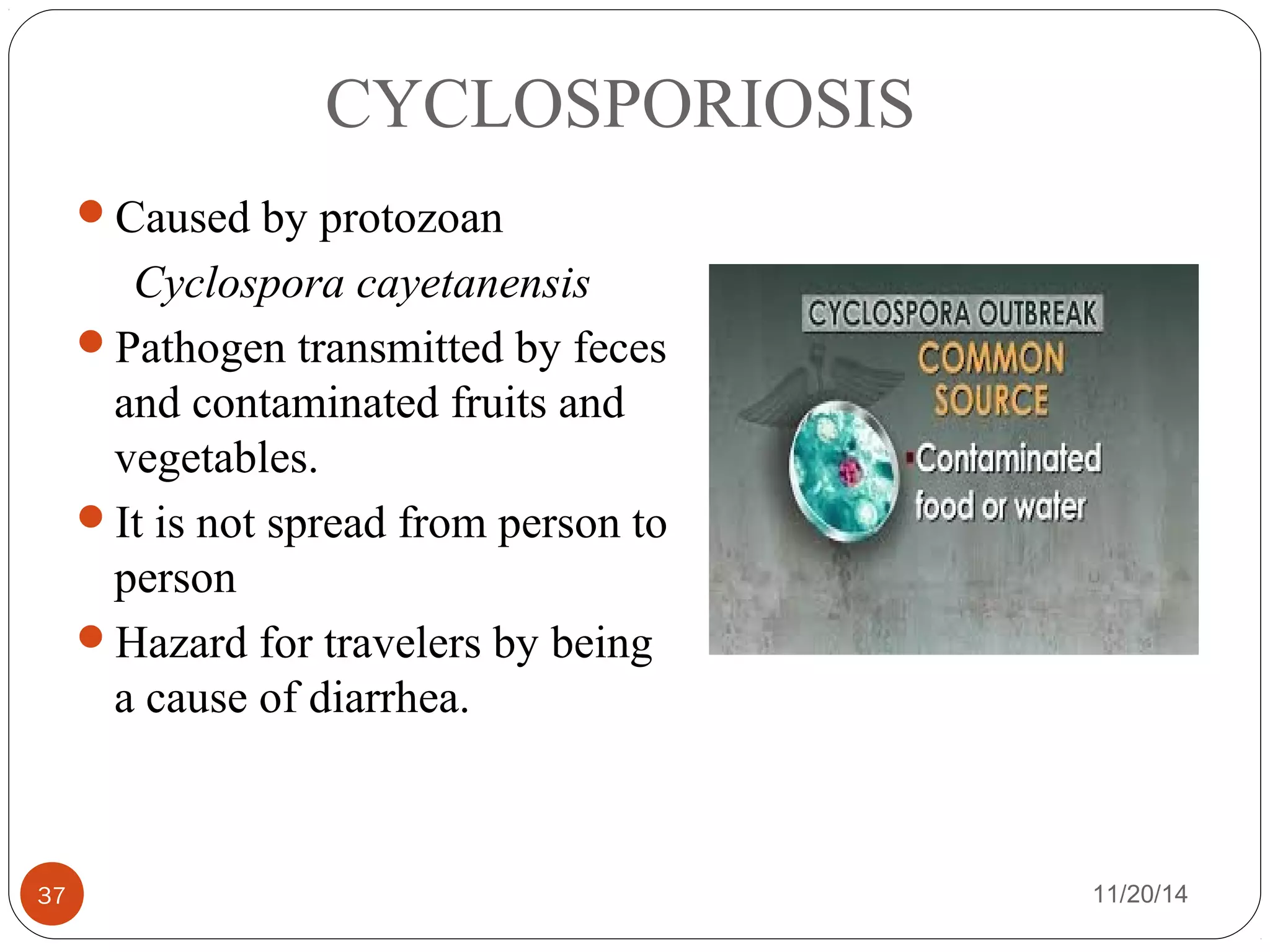 CYCLOSPORIOSIS 
Caused by protozoan 
Cyclospora cayetanensis 
Pathogen transmitted by feces 
and contaminated fruits and 
vegetables. 
It is not spread from person to 
person 
Hazard for travelers by being 
a cause of diarrhea. 
37 11/20/14 
 