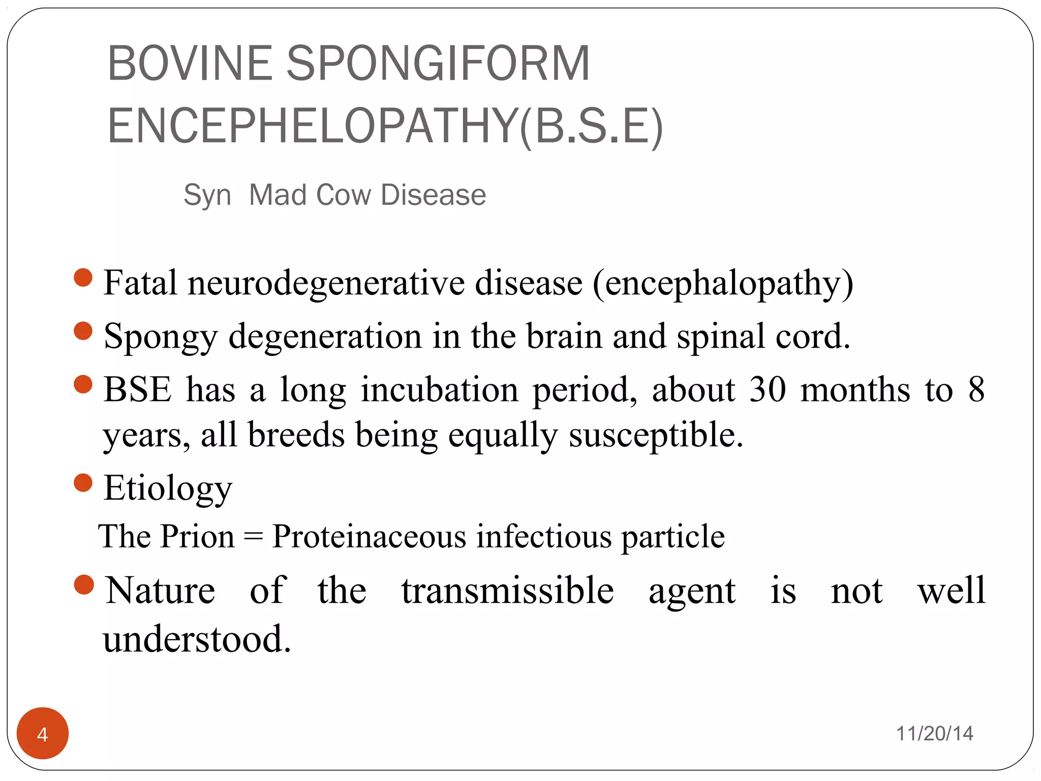 BOVINE SPONGIFORM 
ENCEPHELOPATHY(B.S.E) 
Syn Mad Cow Disease 
Fatal neurodegenerative disease (encephalopathy) 
Spongy degeneration in the brain and spinal cord. 
BSE has a long incubation period, about 30 months to 8 
years, all breeds being equally susceptible. 
Etiology 
The Prion = Proteinaceous infectious particle 
Nature of the transmissible agent is not well 
understood. 
4 11/20/14 
 
