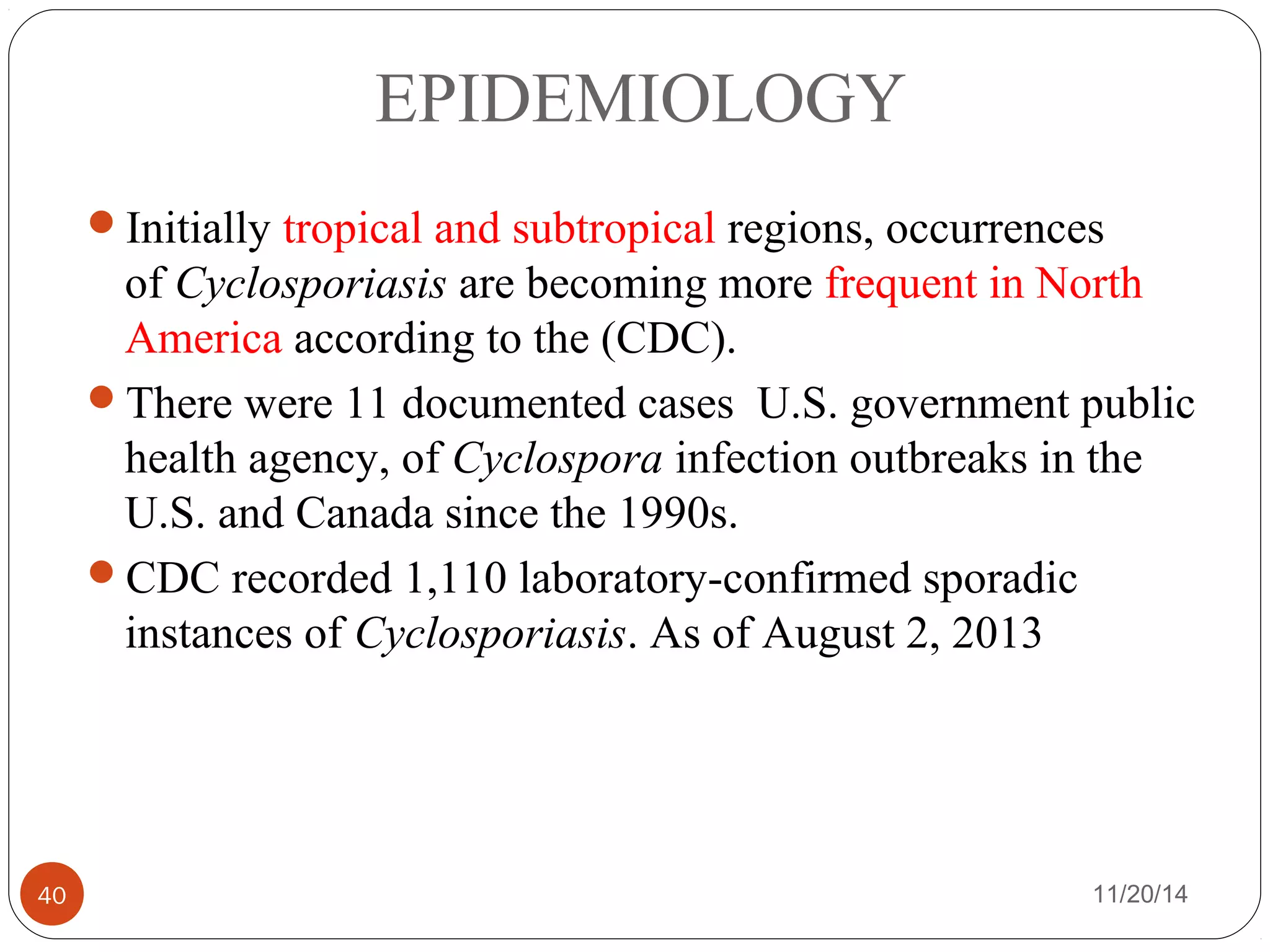 EPIDEMIOLOGY 
Initially tropical and subtropical regions, occurrences 
of Cyclosporiasis are becoming more frequent in North 
America according to the (CDC). 
There were 11 documented cases U.S. government public 
health agency, of Cyclospora infection outbreaks in the 
U.S. and Canada since the 1990s. 
CDC recorded 1,110 laboratory-confirmed sporadic 
instances of Cyclosporiasis. As of August 2, 2013 
40 11/20/14 
 
