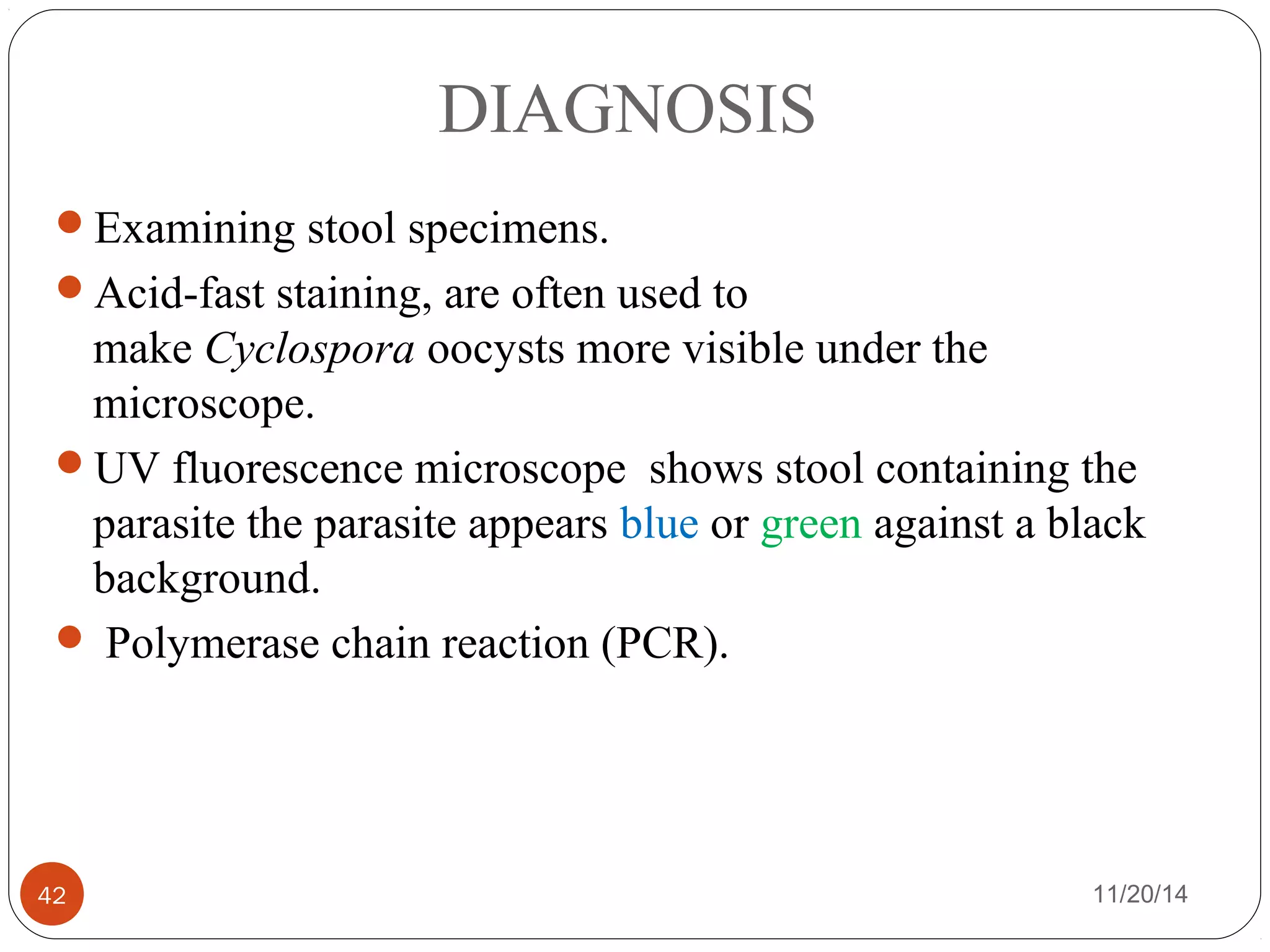DIAGNOSIS 
Examining stool specimens. 
Acid-fast staining, are often used to 
make Cyclospora oocysts more visible under the 
microscope. 
UV fluorescence microscope shows stool containing the 
parasite the parasite appears blue or green against a black 
background. 
 Polymerase chain reaction (PCR). 
42 11/20/14 
 