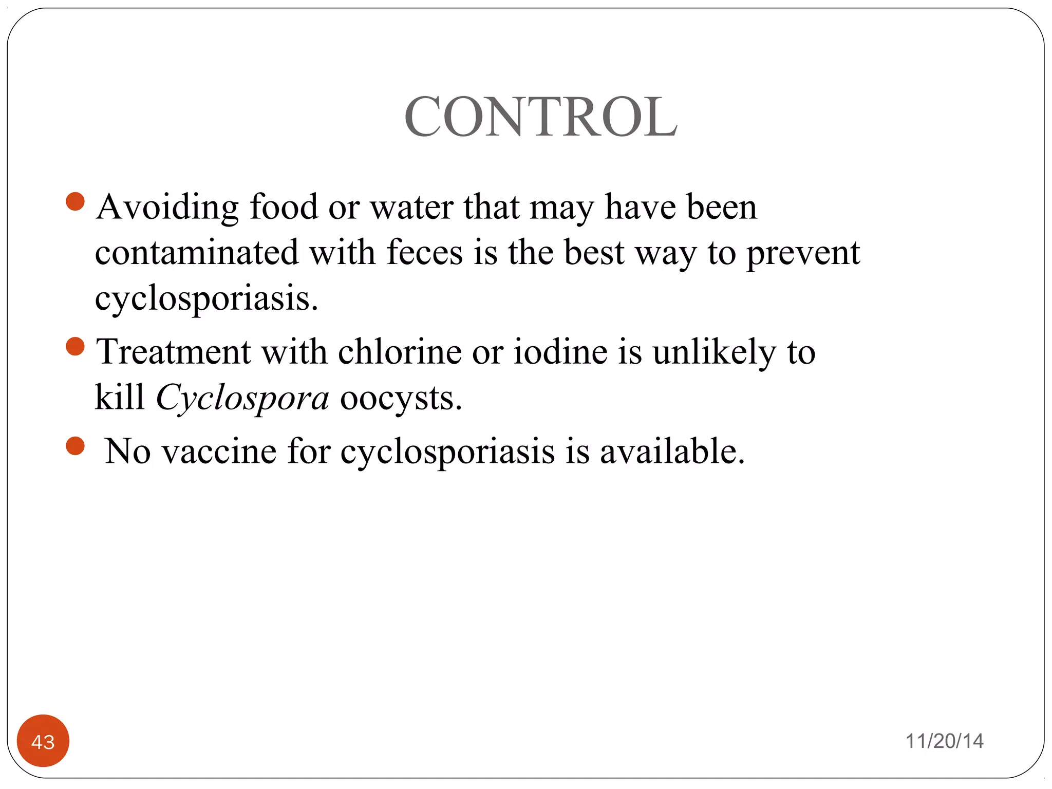 CONTROL 
Avoiding food or water that may have been 
contaminated with feces is the best way to prevent 
cyclosporiasis. 
Treatment with chlorine or iodine is unlikely to 
kill Cyclospora oocysts. 
 No vaccine for cyclosporiasis is available. 
43 11/20/14 
 