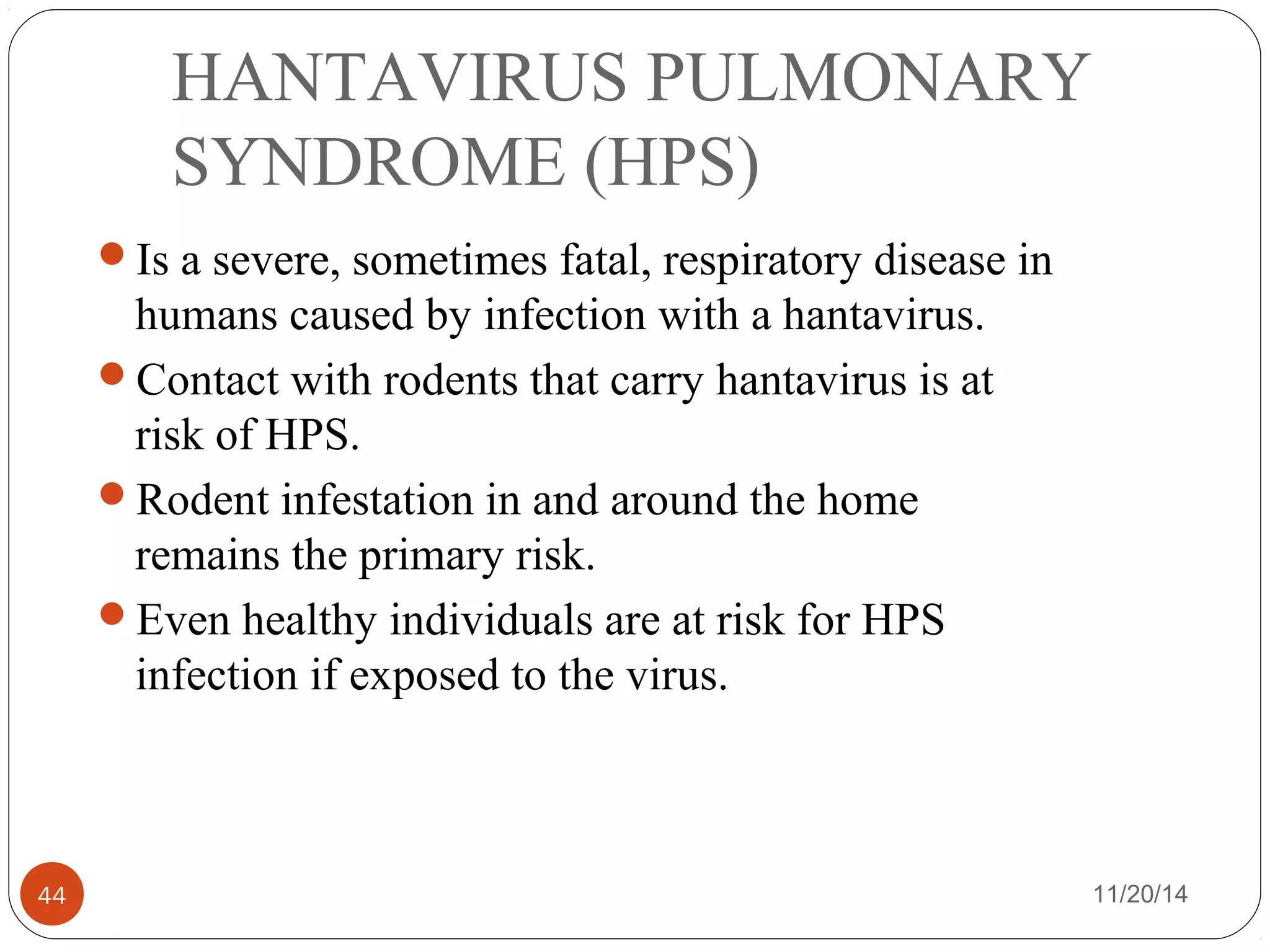 HANTAVIRUS PULMONARY 
SYNDROME (HPS) 
Is a severe, sometimes fatal, respiratory disease in 
humans caused by infection with a hantavirus. 
Contact with rodents that carry hantavirus is at 
risk of HPS. 
Rodent infestation in and around the home 
remains the primary risk. 
Even healthy individuals are at risk for HPS 
infection if exposed to the virus. 
44 11/20/14 
 