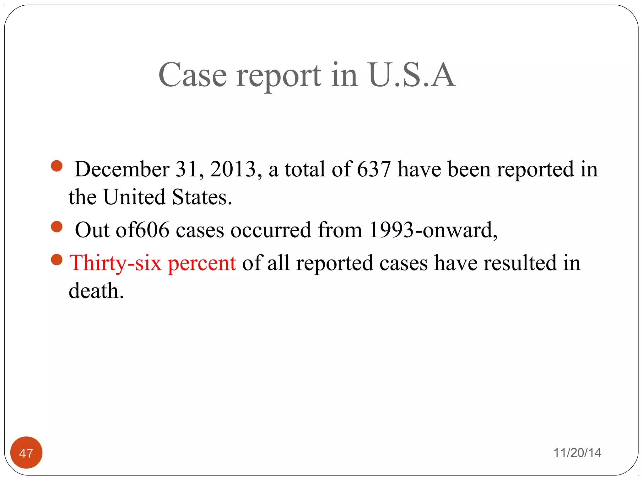 Case report in U.S.A 
 December 31, 2013, a total of 637 have been reported in 
the United States. 
 Out of606 cases occurred from 1993-onward, 
Thirty-six percent of all reported cases have resulted in 
death. 
47 11/20/14 
 