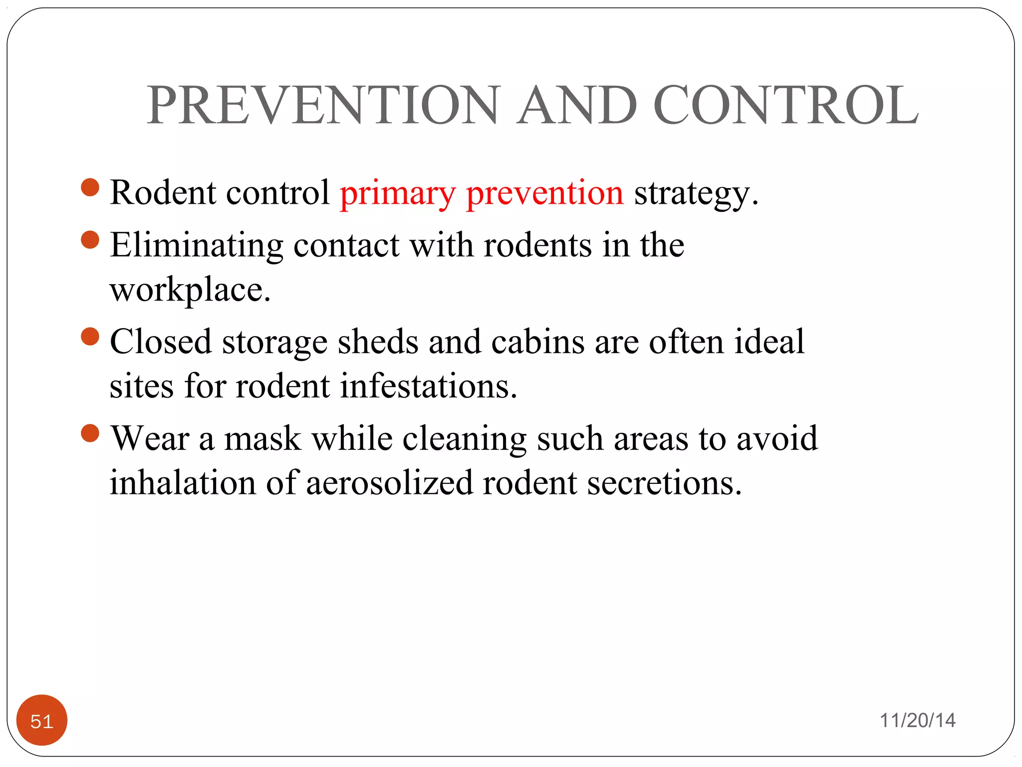PREVENTION AND CONTROL 
Rodent control primary prevention strategy. 
Eliminating contact with rodents in the 
workplace. 
Closed storage sheds and cabins are often ideal 
sites for rodent infestations. 
Wear a mask while cleaning such areas to avoid 
inhalation of aerosolized rodent secretions. 
51 11/20/14 
 