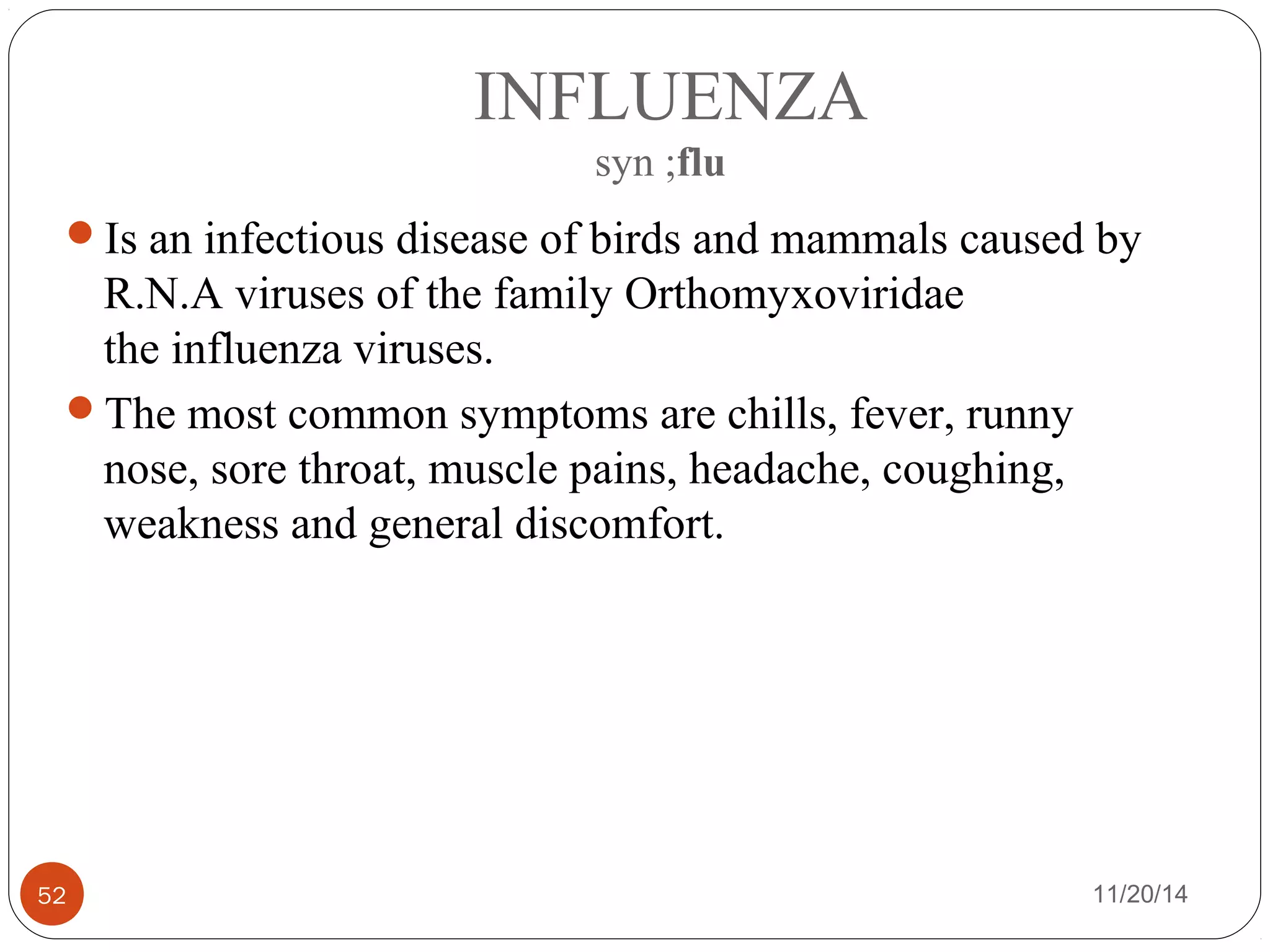 INFLUENZA 
syn ;flu 
Is an infectious disease of birds and mammals caused by 
R.N.A viruses of the family Orthomyxoviridae 
the influenza viruses. 
The most common symptoms are chills, fever, runny 
nose, sore throat, muscle pains, headache, coughing, 
weakness and general discomfort. 
52 11/20/14 
 