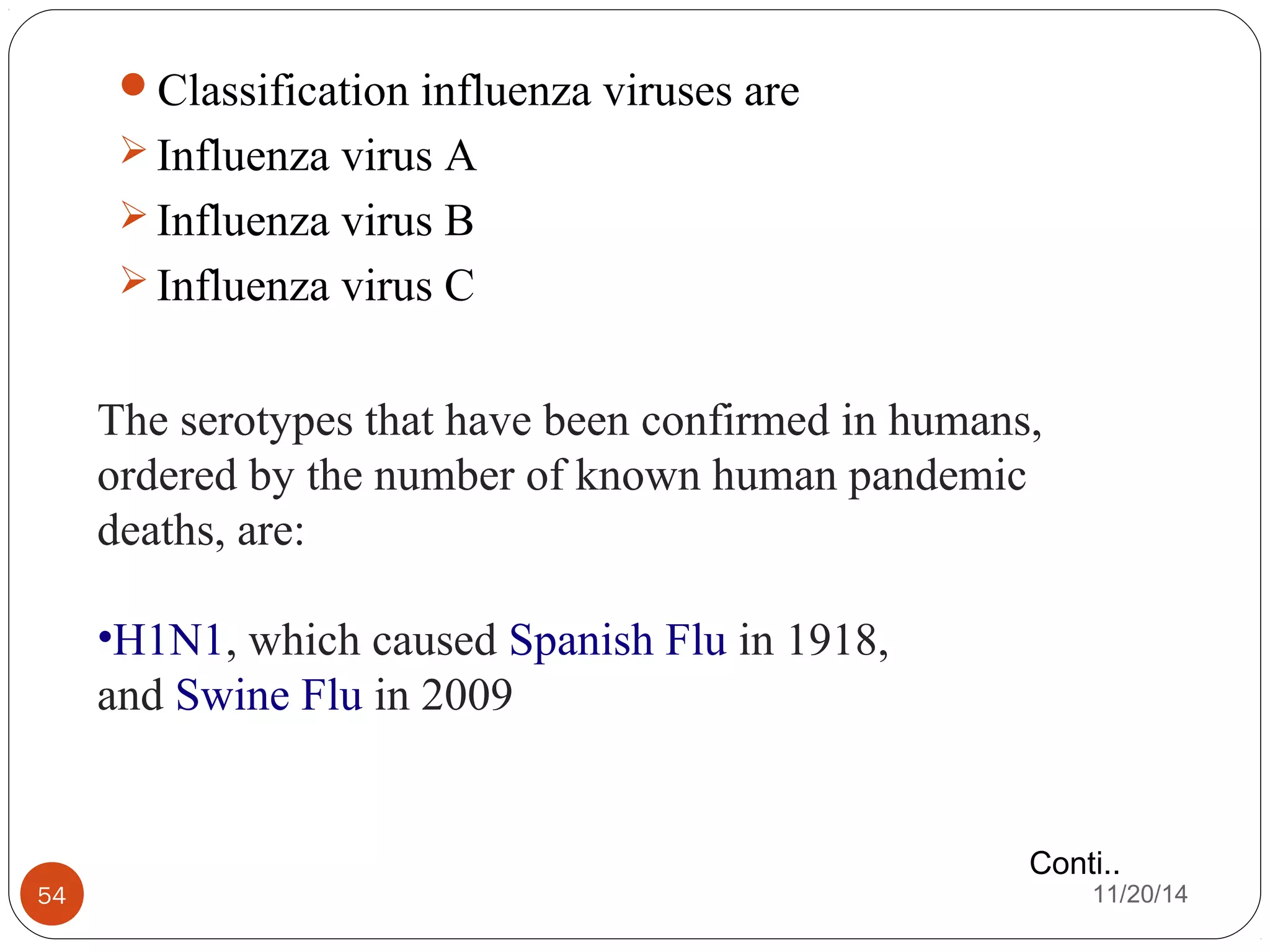 Classification influenza viruses are 
Influenza virus A 
Influenza virus B 
Influenza virus C 
The serotypes that have been confirmed in humans, 
ordered by the number of known human pandemic 
deaths, are: 
•H1N1, which caused Spanish Flu in 1918, 
and Swine Flu in 2009 
Conti.. 
54 11/20/14 
 
