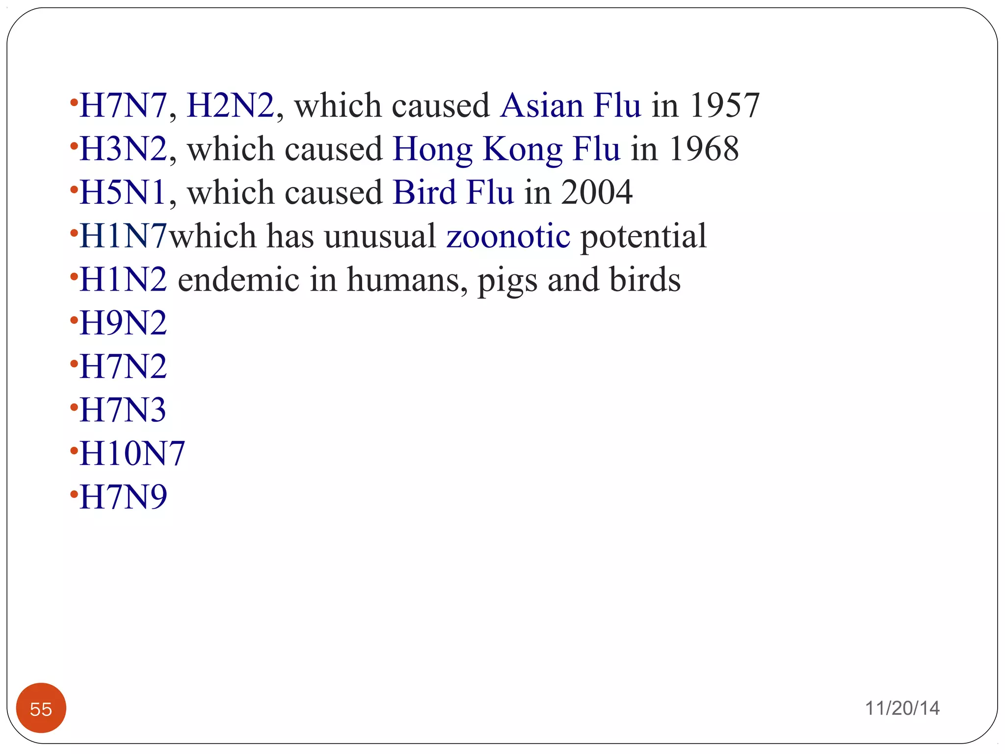 •H7N7, H2N2, which caused Asian Flu in 1957 
•H3N2, which caused Hong Kong Flu in 1968 
•H5N1, which caused Bird Flu in 2004 
•H1N7which has unusual zoonotic potential 
•H1N2 endemic in humans, pigs and birds 
•H9N2 
•H7N2 
•H7N3 
•H10N7 
•H7N9 
55 11/20/14 
 