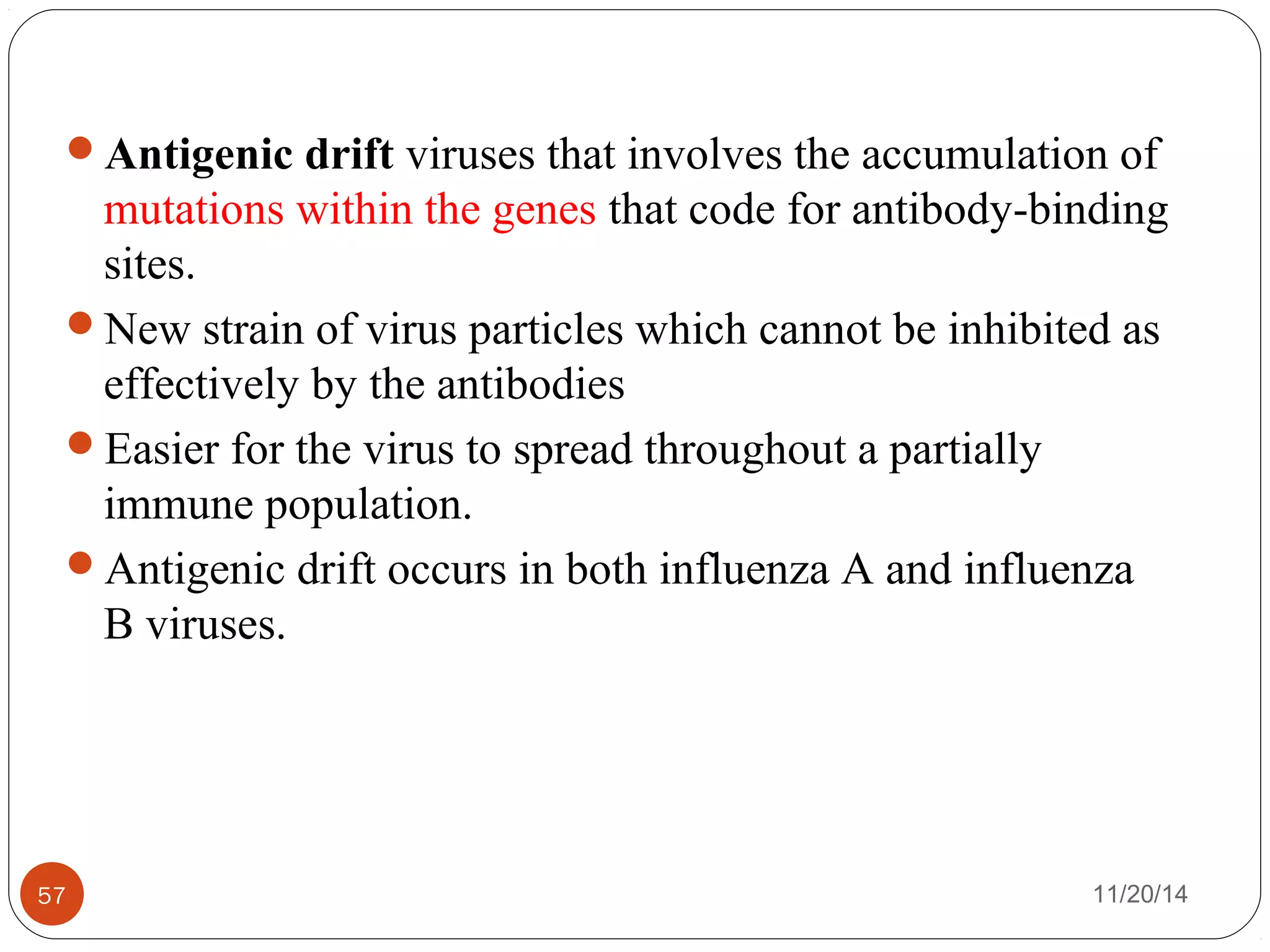 Antigenic drift viruses that involves the accumulation of 
mutations within the genes that code for antibody-binding 
sites. 
New strain of virus particles which cannot be inhibited as 
effectively by the antibodies 
Easier for the virus to spread throughout a partially 
immune population. 
Antigenic drift occurs in both influenza A and influenza 
B viruses. 
57 11/20/14 
 