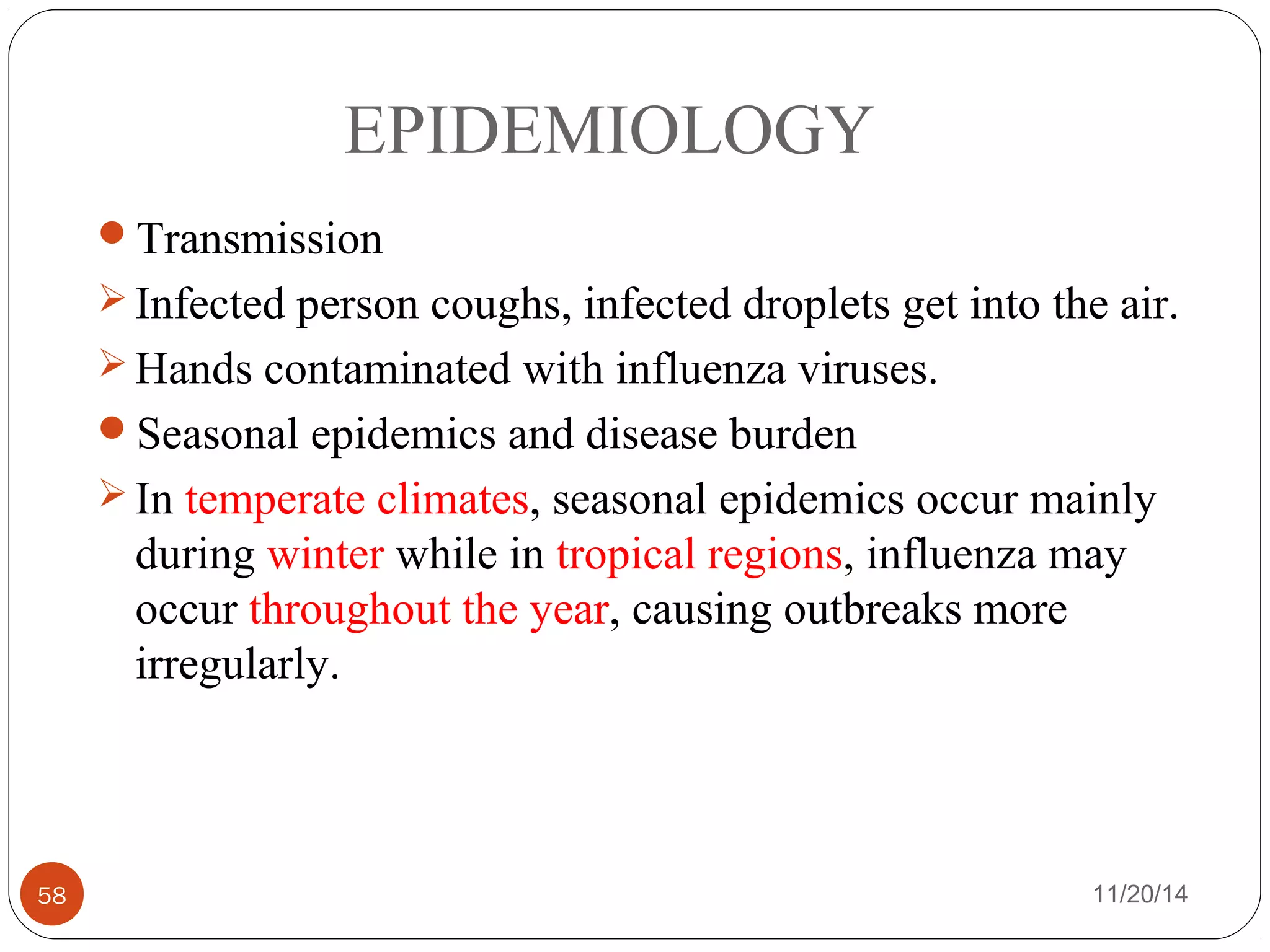 EPIDEMIOLOGY 
Transmission 
Infected person coughs, infected droplets get into the air. 
Hands contaminated with influenza viruses. 
Seasonal epidemics and disease burden 
In temperate climates, seasonal epidemics occur mainly 
during winter while in tropical regions, influenza may 
occur throughout the year, causing outbreaks more 
irregularly. 
58 11/20/14 
 