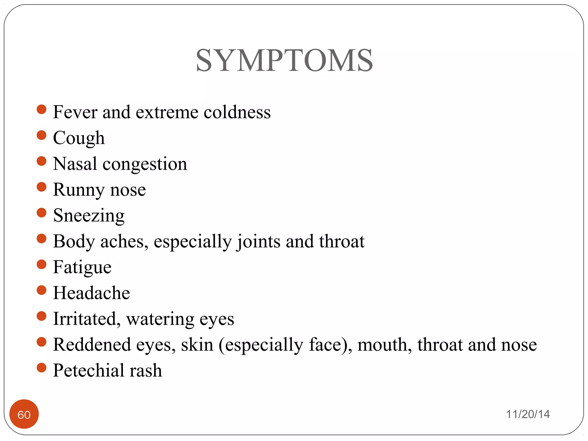 SYMPTOMS 
Fever and extreme coldness 
Cough 
Nasal congestion 
Runny nose 
Sneezing 
Body aches, especially joints and throat 
Fatigue 
Headache 
Irritated, watering eyes 
Reddened eyes, skin (especially face), mouth, throat and nose 
Petechial rash 
60 11/20/14 
 