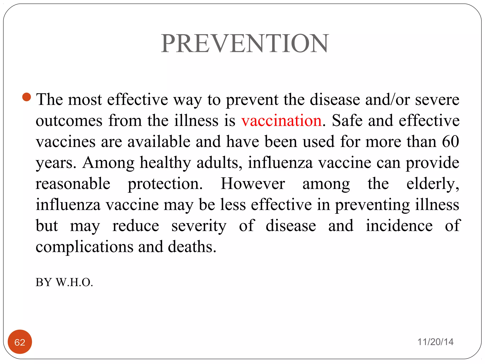 PREVENTION 
The most effective way to prevent the disease and/or severe 
outcomes from the illness is vaccination. Safe and effective 
vaccines are available and have been used for more than 60 
years. Among healthy adults, influenza vaccine can provide 
reasonable protection. However among the elderly, 
influenza vaccine may be less effective in preventing illness 
but may reduce severity of disease and incidence of 
complications and deaths. 
BY W.H.O. 
62 11/20/14 
 