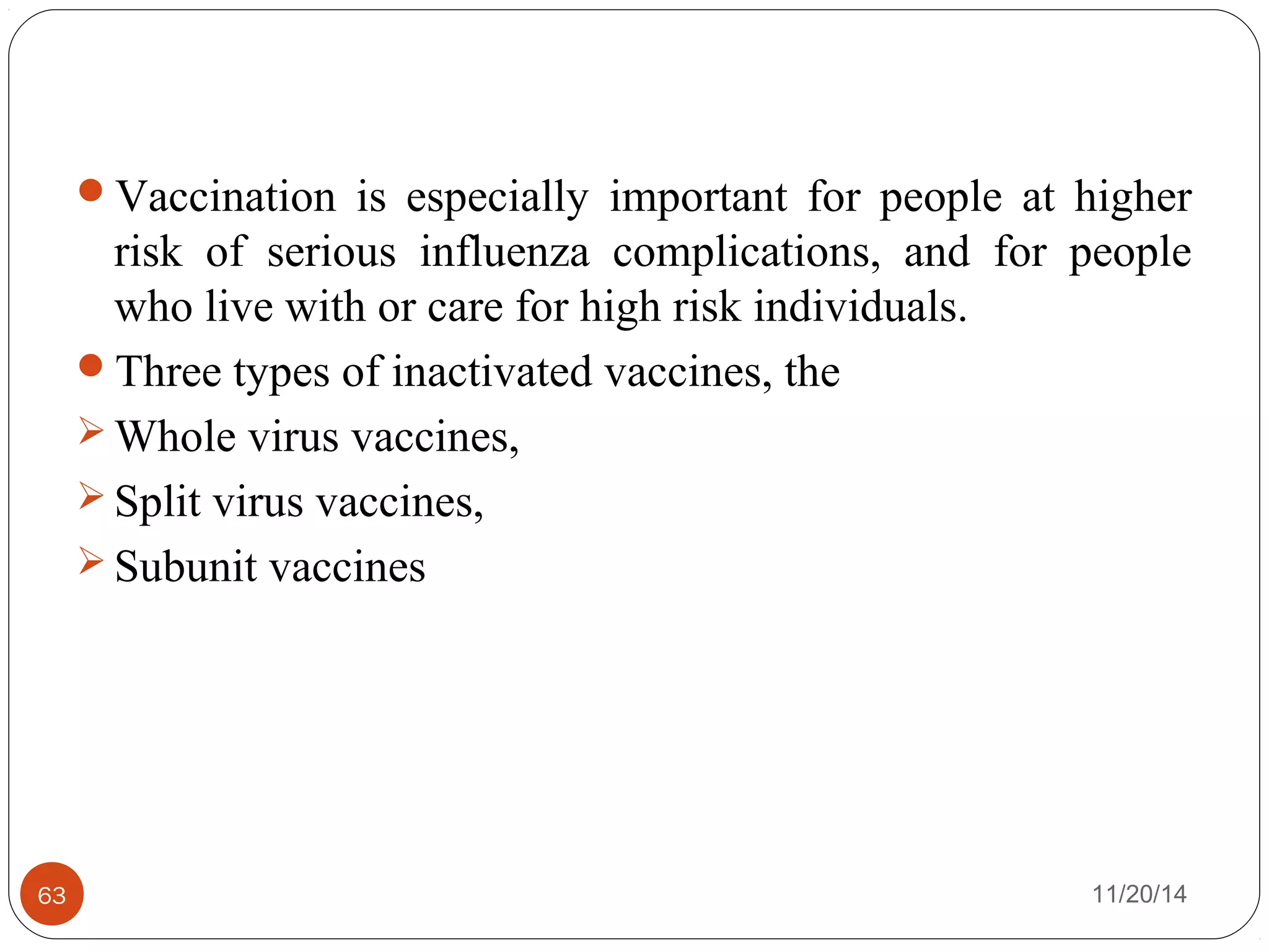 Vaccination is especially important for people at higher 
risk of serious influenza complications, and for people 
who live with or care for high risk individuals. 
Three types of inactivated vaccines, the 
Whole virus vaccines, 
Split virus vaccines, 
Subunit vaccines 
63 11/20/14 
 