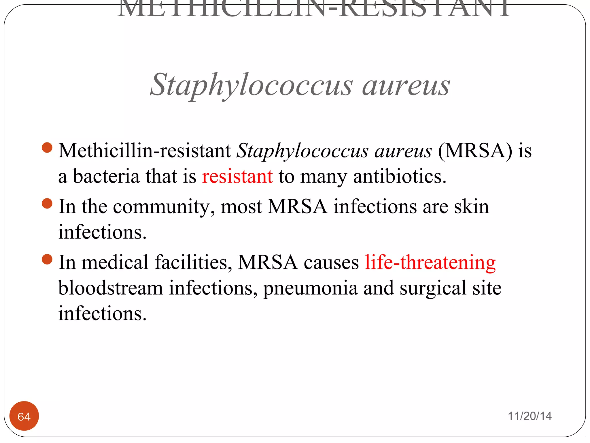 METHICILLIN-RESISTANT 
Staphylococcus aureus 
Methicillin-resistant Staphylococcus aureus (MRSA) is 
a bacteria that is resistant to many antibiotics. 
In the community, most MRSA infections are skin 
infections. 
In medical facilities, MRSA causes life-threatening 
bloodstream infections, pneumonia and surgical site 
infections. 
64 11/20/14 
 
