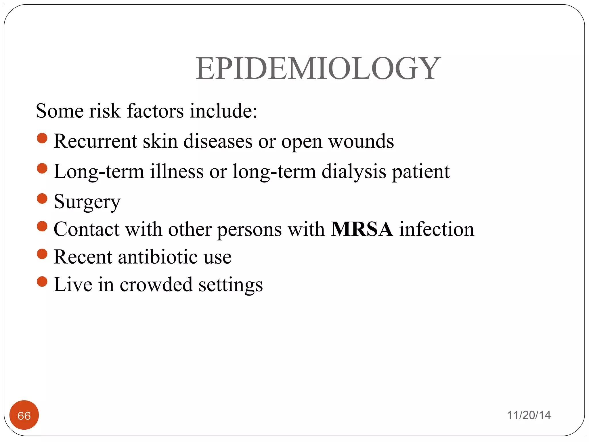 EPIDEMIOLOGY 
Some risk factors include: 
Recurrent skin diseases or open wounds 
Long-term illness or long-term dialysis patient 
Surgery 
Contact with other persons with MRSA infection 
Recent antibiotic use 
Live in crowded settings 
66 11/20/14 
 