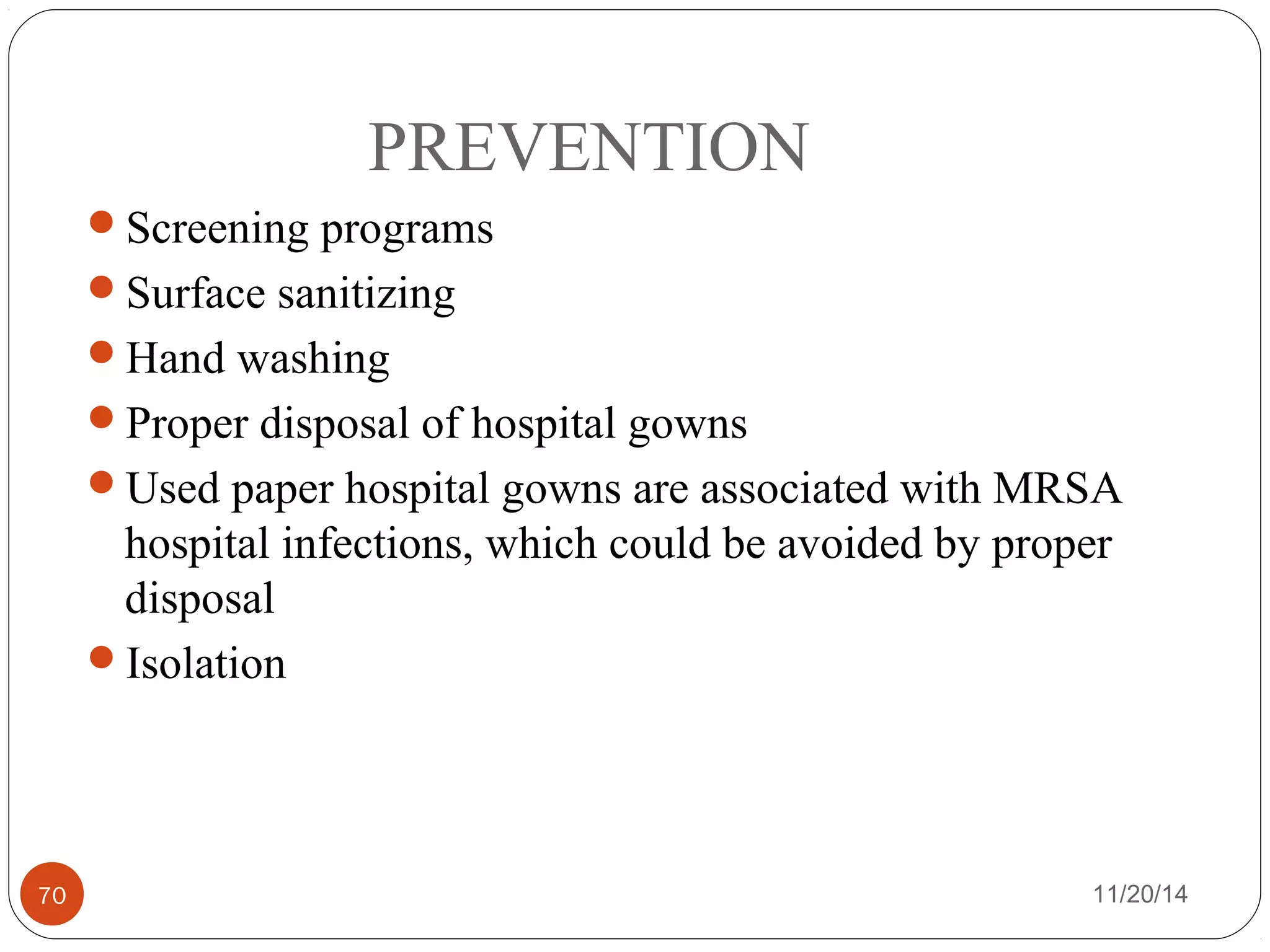 PREVENTION 
Screening programs 
Surface sanitizing 
Hand washing 
Proper disposal of hospital gowns 
Used paper hospital gowns are associated with MRSA 
hospital infections, which could be avoided by proper 
disposal 
Isolation 
70 11/20/14 
 