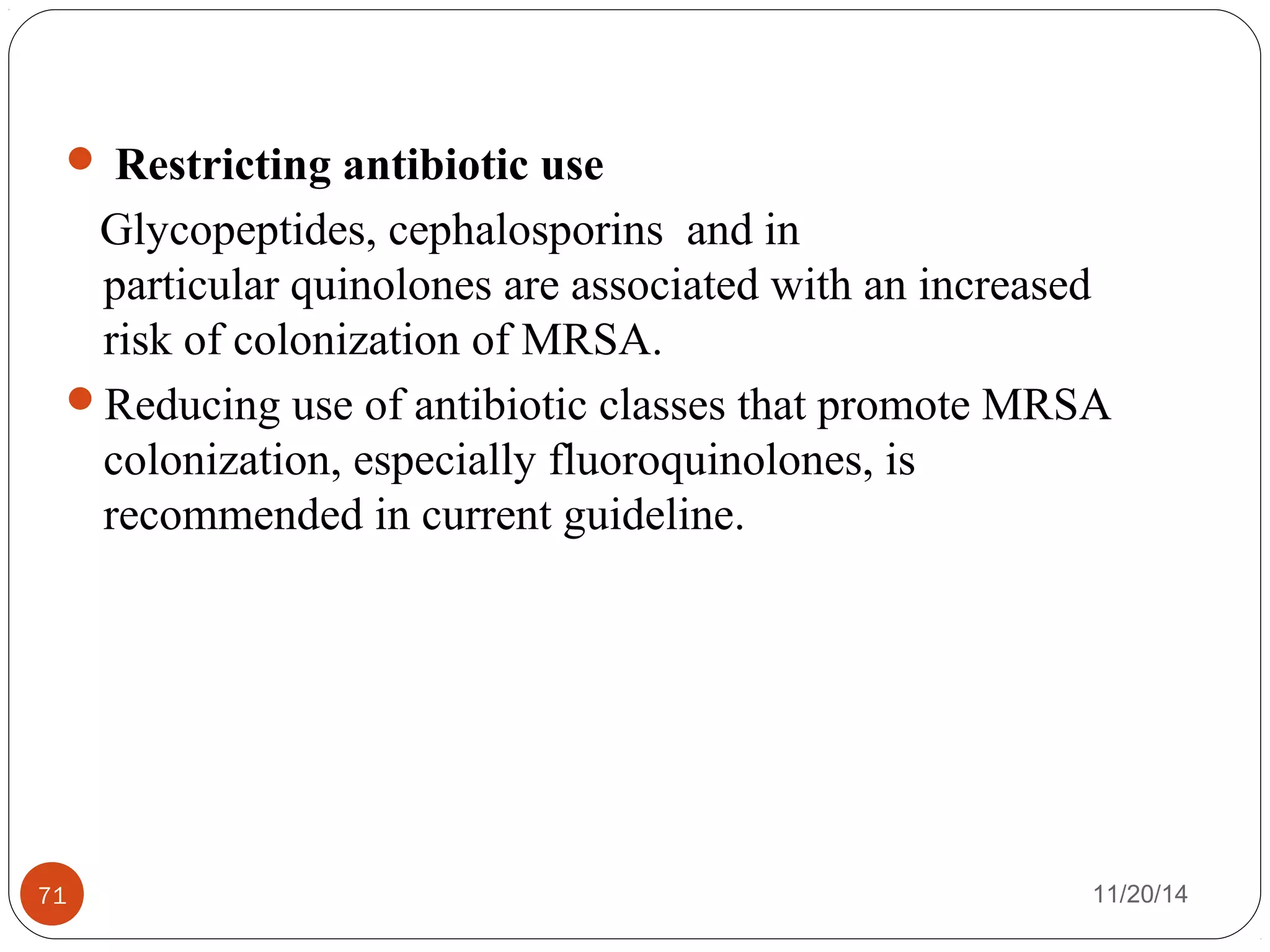  Restricting antibiotic use 
Glycopeptides, cephalosporins and in 
particular quinolones are associated with an increased 
risk of colonization of MRSA. 
Reducing use of antibiotic classes that promote MRSA 
colonization, especially fluoroquinolones, is 
recommended in current guideline. 
71 11/20/14 
 