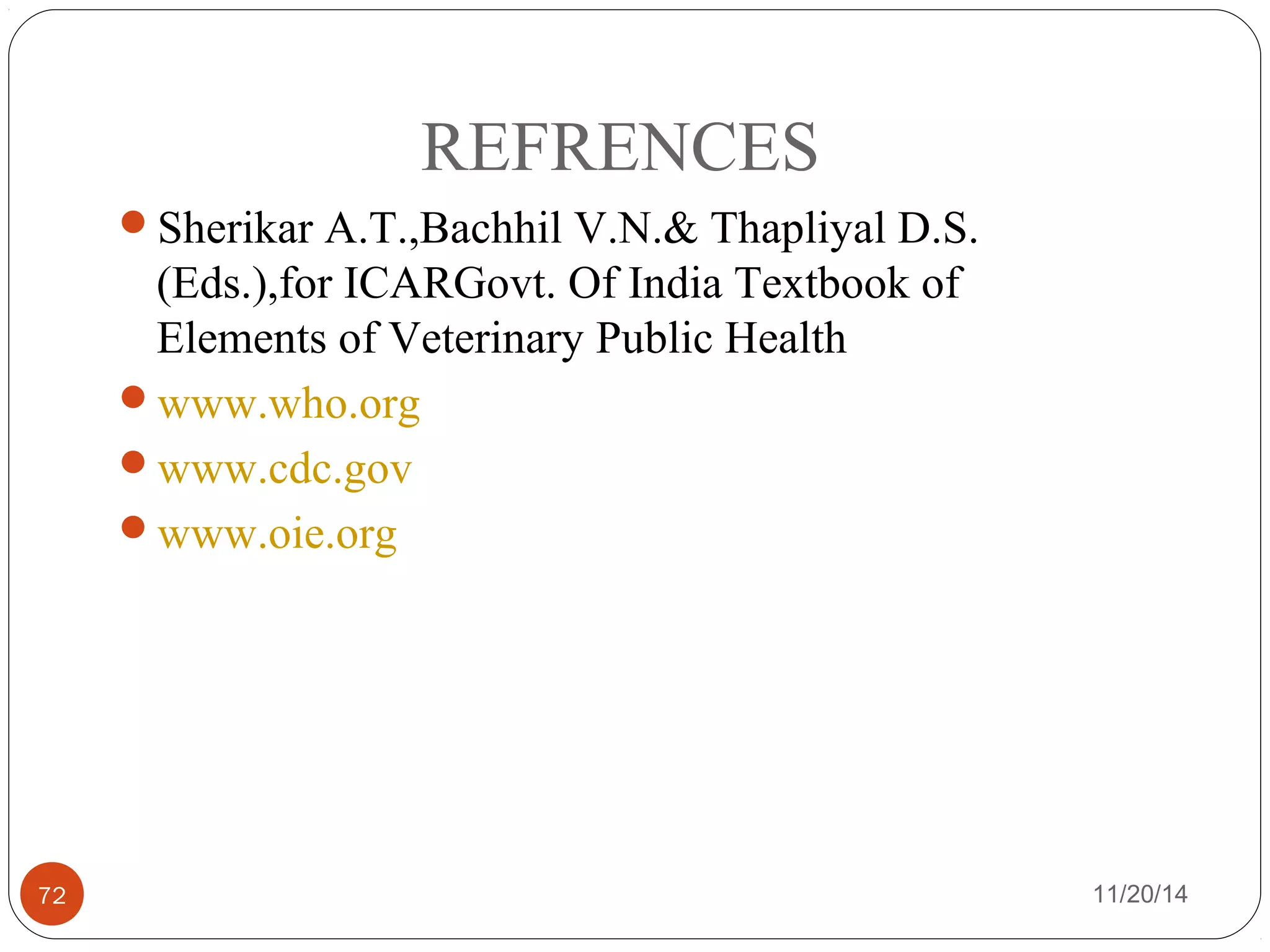 REFRENCES 
Sherikar A.T.,Bachhil V.N.& Thapliyal D.S. 
(Eds.),for ICARGovt. Of India Textbook of 
Elements of Veterinary Public Health 
www.who.org 
www.cdc.gov 
www.oie.org 
72 11/20/14 
 