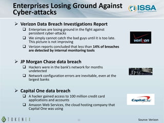  Verizon Data Breach Investigations Report
 Enterprises are losing ground in the fight against
persistent cyber-attacks
 We simply cannot catch the bad guys until it is too late.
This picture is not improving
 Verizon reports concluded that less than 14% of breaches
are detected by internal monitoring tools
 JP Morgan Chase data breach
 Hackers were in the bank’s network for months
undetected
 Network configuration errors are inevitable, even at the
largest banks
 Capital One data breach
 A hacker gained access to 100 million credit card
applications and accounts
 Amazon Web Services, the cloud hosting company that
Capital One was using
11
Enterprises Losing Ground Against
Cyber-attacks
Source: Verizon
 