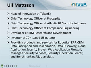 Ulf Mattsson
 Head of Innovation at TokenEx
 Chief Technology Officer at Protegrity
 Chief Technology Officer at Atlantic BT Security Solutions
 Chief Technology Officer at Compliance Engineering
 Developer at IBM Research and Development
 Inventor of 70+ issued US patents
 Providing products and services for Robotics, ERP, CRM,
Data Encryption and Tokenization, Data Discovery, Cloud
Application Security Broker, Web Application Firewall,
Managed Security Services, Security Operation Center,
and Benchmarking/Gap-analysis
ISSA International 2
 