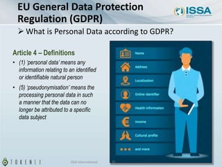 Article 4 – Definitions
• (1) ‘personal data’ means any
information relating to an identified
or identifiable natural person
• (5) ‘pseudonymisation’ means the
processing personal data in such
a manner that the data can no
longer be attributed to a specific
data subject
EU General Data Protection
Regulation (GDPR)
 What is Personal Data according to GDPR?
ISSA International 32
 