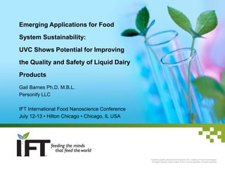 Emerging Applications for Food
System Sustainability:
UVC Shows Potential for Improving
the Quality and Safety of Liquid Dairy
Products
Gail Barnes Ph.D. M.B.L.
Personify LLC

IFT International Food Nanoscience Conference
July 12-13 ▪ Hilton Chicago ▪ Chicago, IL USA

Template graphic elements and format © 2013, Institute of Food Technologists.
All rights reserved. Slide content © 2013, by the presenter. All rights reserved.

 