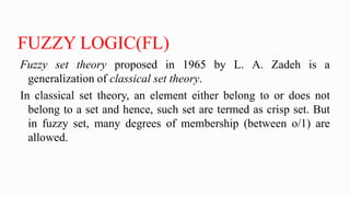 FUZZY LOGIC(FL)
Fuzzy set theory proposed in 1965 by L. A. Zadeh is a
generalization of classical set theory.
In classical set theory, an element either belong to or does not
belong to a set and hence, such set are termed as crisp set. But
in fuzzy set, many degrees of membership (between o/1) are
allowed.
 