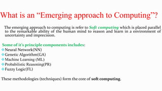 What is an “Emerging approach to Computing”?
The emerging approach to computing is refer to Soft computing which is placed parallel
to the remarkable ability of the human mind to reason and learn in a environment of
uncertainty and imprecision.
Some of it’s principle components includes:
Neural Network(NN)
Genetic Algorithm(GA)
Machine Learning (ML)
Probabilistic Reasoning(PR)
Fuzzy Logic(FL)
These methodologies (techniques) form the core of soft computing.
 