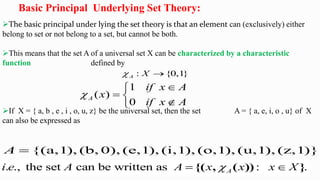Basic Principal Underlying Set Theory:
The basic principal under lying the set theory is that an element can (exclusively) either
belong to set or not belong to a set, but cannot be both.
This means that the set A of a universal set X can be characterized by a characteristic
function defined by
If X = { a, b , e , i , o, u, z} be the universal set, then the set A = { a, e, i, o , u} of X
can also be expressed as
: {0,1
}
A X
 
1
( )
0
A
if x A
x
if x A



 


{(a,1), (b, 0), (e,1), (i,1), (o,1), (u,1), (z,1)}
A 
. ., the set can be written as : .
A
i e A A x x x X

 
{( , ( )) }
 