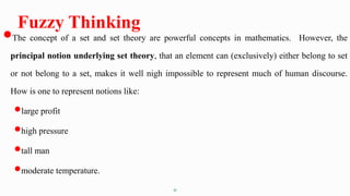 21
Fuzzy Thinking
The concept of a set and set theory are powerful concepts in mathematics. However, the
principal notion underlying set theory, that an element can (exclusively) either belong to set
or not belong to a set, makes it well nigh impossible to represent much of human discourse.
How is one to represent notions like:
large profit
high pressure
tall man
moderate temperature.
 