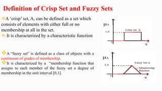 Definition of Crisp Set and Fuzzy Sets
A ‘crisp’ set, A, can be defined as a set which
consists of elements with either full or no
membership at all in the set.
 It is characterized by a characteristic function
A “fuzzy set” is defined as a class of objects with a
continuum of grades of membership.
It is characterized by a “membership function that
assigns to each member of the fuzzy set a degree of
membership in the unit interval [0,1].
 